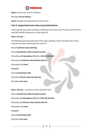 54
Step 3: Remove the current IP address
R(config-if)#no IP address
Step 4: Change the encapsulation to Frame-relay
Task 2: Supporting Frame-relay using Subinterfaces
In this task the two routers will take on different frame-relay roles, R1 will act as the Frame-
relay DCE and R2 will become a Frame-relay DTE
Step 1: R1 only....
The following commands will setup Frame-relay switching, Frame-relay DCE and a frame-
relay point-to-point subinterface on router R1.
R1(config)#frame-relay switching
R1(config)#interface s0/0.111 point-to-point
R1(config-subif)#ip address 172.17.1.1 255.255.255.252
R1(config-subif)#frame-relay interface-dlci 111
R1(config-fr-dlci)#end
R1#conf t
R1(config)#interface s0/0
R1(config-if)#frame-relay intf-type dce
R1(config-if)#no shut
Step 1: R2 only.... Acting as a Frame-relay DTE client.
R2(config)#interface s0/0.111 point-to-point
R2(config-subif)#ip address 172.17.1.2 255.255.255.252
R2(config-subif)#frame-relay interface-dlci 111
R2(config-fr-dlci)#end
R2#conf t
R2(config)#interface s0/0
R2(config-if)#no shut
 