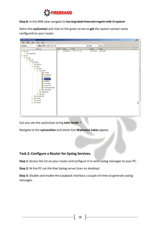 58
Step 8: In the MIB view navigate to iso>org>dod>internet>mgmt>mib-2>system
Select the sysContact and click on the green arrow to get the system contact name
configured on your router.
Can you see the sysContact string John Smith ?
Navigate to the sysLocation and check that Wyboston Lakes appear.
Task 2: Configure a Router for Syslog Services.
Step 1: Access the CLI on your router and configure it to send syslog messages to your PC.
Step 2: At the PC run the Kiwi Syslog server (icon on desktop)
Step 3: Disable and enable the Loopback interface a couple of times to generate syslog
messages.
 