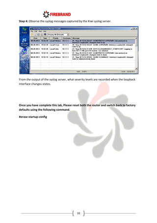 59
Step 4: Observe the syslog messages captured by the Kiwi syslog server.
From the output of the syslog server, what severity levels are recorded when the loopback
interface changes states.
Once you have complete this lab, Please reset both the router and switch back to factory
defaults using the following command.
#erase startup-config
 