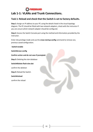 61
Lab 1-1: VLANs and Trunk Connections.
Task 1: Reload and check that the Switch is set to factory defaults.
Step 1: Assign an IP address to your PC using the details listed in the visual topology
diagram. The PC should be fitted with two network adapters, check with the instructor if
you are unsure which network adapter should be configured.
Step 2: Access the Switch Console port using the method and information provided by the
instructor.
Enter into privilege mode and use the erase startup-config command to remove any
previous saved configuration.
Switch>enable
Switch#erase-config
Confirm action and do not save if prompted.
Step 3: Deleting the vlan database
Switch#Delete flash:vlan.dat
confirm the deletion
Step 4: Reload the Switch.
Switch#reload
confirm the reload
 