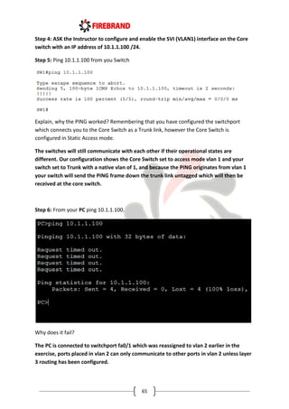 65
Step 4: ASK the Instructor to configure and enable the SVI (VLAN1) interface on the Core
switch with an IP address of 10.1.1.100 /24.
Step 5: Ping 10.1.1.100 from you Switch
Explain, why the PING worked? Remembering that you have configured the switchport
which connects you to the Core Switch as a Trunk link, however the Core Switch is
configured in Static Access mode.
The switches will still communicate with each other if their operational states are
different. Our configuration shows the Core Switch set to access mode vlan 1 and your
switch set to Trunk with a native vlan of 1, and because the PING originates from vlan 1
your switch will send the PING frame down the trunk link untagged which will then be
received at the core switch.
Step 6: From your PC ping 10.1.1.100.
Why does it fail?
The PC is connected to switchport fa0/1 which was reassigned to vlan 2 earlier in the
exercise, ports placed in vlan 2 can only communicate to other ports in vlan 2 unless layer
3 routing has been configured.
 