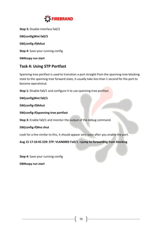 70
Step 3: Disable interface fa0/3
SW(config)#int fa0/3
SW(config-if)#shut
Step 4: Save your running-config
SW#copy run start
Task 4: Using STP Portfast
Spanning-tree portfast is used to transition a port straight from the spanning-tree blocking
state to the spanning-tree forward state, it usually take less than 1 second for the port to
become operational.
Step 1: Disable fa0/1 and configure it to use spanning-tree portfast.
SW(config)#int fa0/1
SW(config-if)#shut
SW(config-if)spanning-tree portfast
Step 3: Enable fa0/1 and monitor the output of the debug command.
SW(config-if)#no shut
Look for a line similar to this, it should appear very soon after you enable the port.
Aug 15 17:10:45.529: STP: VLAN0002 Fa0/1 ->jump to forwarding from blocking
Step 4: Save your running-config
SW#copy run start
 
