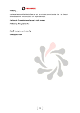 72
SW2 only....
Configure fa0/3 and fa0/4 interfaces as part of an Etherchannel bundle. Use 1 as the port
channel identifier and configure LACP in passive mode.
SW2(config-if-range)#channel-group 1 mode passive
SW2(config-if-range)#no shut
Step 9: Save your running-config
SW#copy run start
 