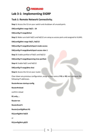 73
Lab 3-1: Implementing EIGRP
Task 1: Remote Network Connectivity.
Step 1: Access the CLI on your switch and shutdown all unused ports.
SW(config)#int range fa0/1 - 24
SW(config-if-range)#shut
Step 2: Make sure both fa0/1 and fa0/12 are setup as access ports and assigned to VLAN1.
SW(config)#int range fa0/1, fa0/12
SW(config-if-range)#switchport mode access
SW(config-if-range)#switchport access vlan 1
Step 3: Enable portfast of fa0/1 and fa0/12
SW(config-if-range)#spanning-tree portfast
Step 4: Enable fa0/1 and fa0/12
SW(config-if-range)#no shut
Step 6: Access the CLI on your router.
Clear down any previous configuration, assign a host name of R1 or R2 and configure the
following IP addresses.
Router#erase startup-config
Router#reload
confirm reload
R1 only....
Router>en
Router#conf t
Router(config)#host R1
R1(config)#int fa0/0
or
R1(config)#int gi0/0
 
