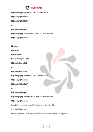 74
R1(config-if)#ip address 10.1.1.1 255.255.255.0
R1(config-if)#no shut
R1(config-if)#int fa0/1
or
R1(config-if)#int gi0/1
R1(config-if)#ip address 172.16.1.17 255.255.255.240
R1(config-if)#no shut
R2 only....
Router>en
Router#conf t
Router(config)#host R2
R2(config)#int fa0/0
or
R2(config)#int gi0/0
R2(config-if)#ip address 10.2.2.1 255.255.255.0
R2(config-if)#no shut
R2(config-if)#int fa0/1
or
R2(config-if)#int gi0/1
R2(config-if)#ip address 172.16.1.18 255.255.255.240
R2(config-if)#no shut
Step 9: From your PC ping the IP address of the other PC.
This should fail, why?
Because you don't have a path to the remote subnet in your routing table.
 