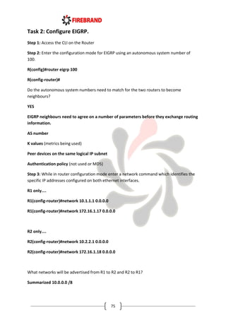 75
Task 2: Configure EIGRP.
Step 1: Access the CLI on the Router
Step 2: Enter the configuration mode for EIGRP using an autonomous system number of
100.
R(config)#router eigrp 100
R(config-router)#
Do the autonomous system numbers need to match for the two routers to become
neighbours?
YES
EIGRP neighbours need to agree on a number of parameters before they exchange routing
information.
AS number
K values (metrics being used)
Peer devices on the same logical IP subnet
Authentication policy (not used or MD5)
Step 3: While in router configuration mode enter a network command which identifies the
specific IP addresses configured on both ethernet interfaces.
R1 only....
R1(config-router)#network 10.1.1.1 0.0.0.0
R1(config-router)#network 172.16.1.17 0.0.0.0
R2 only....
R2(config-router)#network 10.2.2.1 0.0.0.0
R2(config-router)#network 172.16.1.18 0.0.0.0
What networks will be advertised from R1 to R2 and R2 to R1?
Summarized 10.0.0.0 /8
 