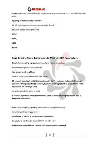 76
Step 4: Execute a command which prevents the auto-summarization at a classful boundary
point.
R(config-router)#no auto-summary
Which routing protocols auto-summarize by default?
Distance vector based protocols
RIP v1
RIP v2
IGRP
EIGRP
Task 3: Using Show Commands to Verify EIGRP Parameters
Step 1: Run the sh ip eigrp nei command and inspect the output.
How many neighbours do you have?
You should see 1 neighbour
What is the purpose of the hold time value?
15 seconds by default on LAN connections, if I don't receive an hello packet from an
established neighbour for 15 seconds, I assume the neighbour has gone off line and I
recalculate my topology table.
How often are hello packets sent?
5 seconds by default on LAN connections, used to discovery neighbours and also a
keepalive mechanism.
Step 2: Run the sh ip eigrp top command and inspect the output.
How many entries do you have?
Should see 3, two local networks and one remote.
Do you have any feasible successors? If not why not?
NO because you only have 1 viable path to your remote network.
 
