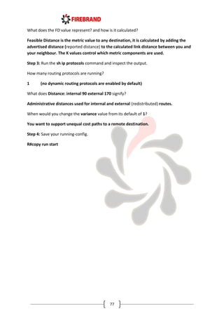 77
What does the FD value represent? and how is it calculated?
Feasible Distance is the metric value to any destination, it is calculated by adding the
advertised distance (reported distance) to the calculated link distance between you and
your neighbour. The K values control which metric components are used.
Step 3: Run the sh ip protocols command and inspect the output.
How many routing protocols are running?
1 (no dynamic routing protocols are enabled by default)
What does Distance: internal 90 external 170 signify?
Administrative distances used for internal and external (redistributed) routes.
When would you change the variance value from its default of 1?
You want to support unequal cost paths to a remote destination.
Step 4: Save your running-config.
R#copy run start
 
