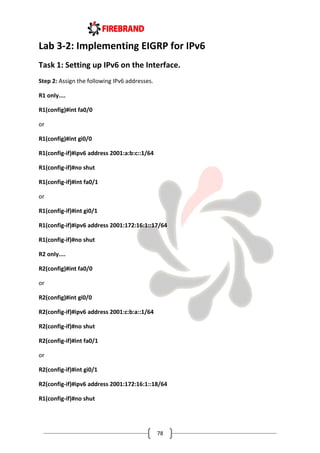 78
Lab 3-2: Implementing EIGRP for IPv6
Task 1: Setting up IPv6 on the Interface.
Step 2: Assign the following IPv6 addresses.
R1 only....
R1(config)#int fa0/0
or
R1(config)#int gi0/0
R1(config-if)#ipv6 address 2001:a:b:c::1/64
R1(config-if)#no shut
R1(config-if)#int fa0/1
or
R1(config-if)#int gi0/1
R1(config-if)#ipv6 address 2001:172:16:1::17/64
R1(config-if)#no shut
R2 only....
R2(config)#int fa0/0
or
R2(config)#int gi0/0
R2(config-if)#ipv6 address 2001:c:b:a::1/64
R2(config-if)#no shut
R2(config-if)#int fa0/1
or
R2(config-if)#int gi0/1
R2(config-if)#ipv6 address 2001:172:16:1::18/64
R1(config-if)#no shut
 