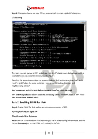 80
Step 6: Check whether or not your PC has automatically created a global IPv6 address.
C:>ipconfig
This is an example output on PC1 and please note the IPv6 addresses, both global and link-
local addresses are present in the displayed output.
Based on the above information, can you run IPv4 and IPv6 on the same interface? And If I
run IPv4 and IPv6 on the same router do I have separate routing, topology and
neighbourship tables?
Yes, you can run both IPv4 and IPv6 on the same interface (dual stacking).
IPv4 and IPv6 protocols require separate processing tables, you can't place an IPv4 route
into an IPv6 table and vice versa.
Task 2: Enabling EIGRP for IPv6.
Step 1: Enable EIGRP for IPv6 and set an autonomous number of 100.
R(config)#ipv6 router eigrp 100
R(config-router)#no shutdown
NB: EIGRP can use a shutdown feature when you are in router configuration mode, execute
the no shutdown just in case EIGRP isn't enabled by default.
 