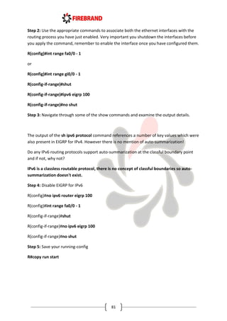 81
Step 2: Use the appropriate commands to associate both the ethernet interfaces with the
routing process you have just enabled. Very important you shutdown the interfaces before
you apply the command, remember to enable the interface once you have configured them.
R(config)#int range fa0/0 - 1
or
R(config)#int range gi0/0 - 1
R(config-if-range)#shut
R(config-if-range)#ipv6 eigrp 100
R(config-if-range)#no shut
Step 3: Navigate through some of the show commands and examine the output details.
The output of the sh ipv6 protocol command references a number of key values which were
also present in EIGRP for IPv4. However there is no mention of auto-summarization!
Do any IPv6 routing protocols support auto-summarization at the classful boundary point
and if not, why not?
IPv6 is a classless routable protocol, there is no concept of classful boundaries so auto-
summarization doesn't exist.
Step 4: Disable EIGRP for IPv6
R(config)#no ipv6 router eigrp 100
R(config)#int range fa0/0 - 1
R(config-if-range)#shut
R(config-if-range)#no ipv6 eigrp 100
R(config-if-range)#no shut
Step 5: Save your running-config
R#copy run start
 