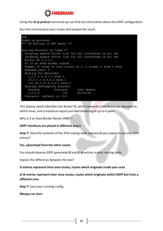 85
Using the sh ip protcol command we can find out information about the OSPF configuration.
Run this command on your router and analyze the result.
This display clearly identifies the Router ID, which networks (interfaces) are allocated to
which areas, and a maximum equal cost load balancing of up to 4 paths.
Why is it an Area Border Router (ABR) ?
OSPF interfaces are placed in different area's
Step 7: View the contents of the IPv4 routing table and would you expect to see any OSPF
entries?
Yes, advertised from the other router
You should observe OSPF generated O and O IA entries in your routing table.
Explain the difference between the two?
O entries represent intra-area routes, routes which originate inside your area
O IA entries represent inter-area routes, routes which originate within OSPF but from a
different area
Step 7: Save your running-config.
R#copy run start
 