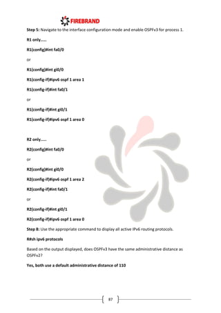 87
Step 5: Navigate to the interface configuration mode and enable OSPFv3 for process 1.
R1 only.....
R1(config)#int fa0/0
or
R1(config)#int gi0/0
R1(config-if)#ipv6 ospf 1 area 1
R1(config-if)#int fa0/1
or
R1(config-if)#int gi0/1
R1(config-if)#ipv6 ospf 1 area 0
R2 only.....
R2(config)#int fa0/0
or
R2(config)#int gi0/0
R2(config-if)#ipv6 ospf 1 area 2
R2(config-if)#int fa0/1
or
R2(config-if)#int gi0/1
R2(config-if)#ipv6 ospf 1 area 0
Step 8: Use the appropriate command to display all active IPv6 routing protocols.
R#sh ipv6 protocols
Based on the output displayed, does OSPFv3 have the same administrative distance as
OSPFv2?
Yes, both use a default administrative distance of 110
 
