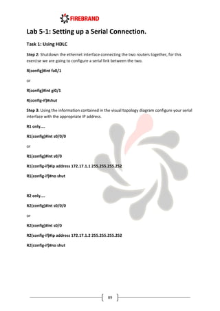 89
Lab 5-1: Setting up a Serial Connection.
Task 1: Using HDLC
Step 2: Shutdown the ethernet interface connecting the two routers together, for this
exercise we are going to configure a serial link between the two.
R(config)#int fa0/1
or
R(config)#int gi0/1
R(config-if)#shut
Step 3: Using the information contained in the visual topology diagram configure your serial
interface with the appropriate IP address.
R1 only....
R1(config)#int s0/0/0
or
R1(config)#int s0/0
R1(config-if)#ip address 172.17.1.1 255.255.255.252
R1(config-if)#no shut
R2 only....
R2(config)#int s0/0/0
or
R2(config)#int s0/0
R2(config-if)#ip address 172.17.1.2 255.255.255.252
R2(config-if)#no shut
 