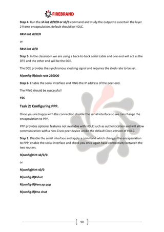 90
Step 4: Run the sh int s0/0/0 or s0/0 command and study the output to ascertain the layer
2 frame encapsulation, default should be HDLC.
R#sh int s0/0/0
or
R#sh int s0/0
Step 5: In the classroom we are using a back-to-back serial cable and one end will act as the
DTE and the other end will be the DCE.
The DCE provides the synchronous clocking signal and requires the clock rate to be set.
R(config-if)clock rate 256000
Step 6: Enable the serial interface and PING the IP address of the peer end.
The PING should be successful!
YES
Task 2: Configuring PPP.
Once you are happy with the connection disable the serial interface so we can change the
encapsulation to PPP.
PPP provides optional features not available with HDLC such as authentication and will allow
communication with a non-Cisco peer device unlike the default Cisco version of HDLC.
Step 1: Disable the serial interface and apply a command which changes the encapsulation
to PPP, enable the serial interface and check you once again have connectivity between the
two routers.
R(config)#int s0/0/0
or
R(config)#int s0/0
R(config-if)#shut
R(config-if)#encap ppp
R(config-if)#no shut
 