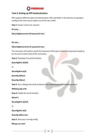 91
Task 3: Setting up PPP Authentication.
PPP supports different types of authentication, PAP and CHAP, in this task we are going to
configure the more secure option out of the two, CHAP.
Step 1: Create a local user account
R1 only....
R1(config)#username R2 password cisco
R2 only....
R2(config)#username R1 password cisco
The username will need to match the hostname of the peer end and the password needs to
be the same at both ends of the connection.
Step 2: Shutdown the serial interface.
R(config)#int s0/0/0
or
R(config)#int s0/0
R(config-if)#shut
R(config-if)#end
Step 3: Run a debug command to observe the authentication handshaking process
R#debug ppp auth
Step 4: Enable the serial interface
R#conf t
R(config)#int s0/0/0
or
R(config)#int s0/0
R(config-if)#no shut
Step 5: Save your running-config
R#copy run start
 