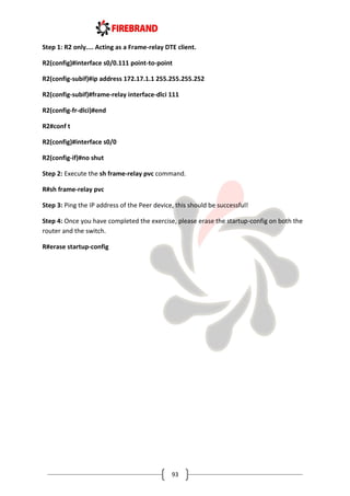 93
Step 1: R2 only.... Acting as a Frame-relay DTE client.
R2(config)#interface s0/0.111 point-to-point
R2(config-subif)#ip address 172.17.1.1 255.255.255.252
R2(config-subif)#frame-relay interface-dlci 111
R2(config-fr-dlci)#end
R2#conf t
R2(config)#interface s0/0
R2(config-if)#no shut
Step 2: Execute the sh frame-relay pvc command.
R#sh frame-relay pvc
Step 3: Ping the IP address of the Peer device, this should be successful!
Step 4: Once you have completed the exercise, please erase the startup-config on both the
router and the switch.
R#erase startup-config
 