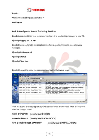 95
Step 7:
Are Community Strings case sensitive ?
Yes they are
Task 2: Configure a Router for Syslog Services.
Step 1: Access the CLI on your router and configure it to send syslog messages to your PC.
R(config)#logging 10.1.1.100
Step 3: Disable and enable the Loopback interface a couple of times to generate syslog
messages.
R(config)#int loopback 0
R(config-if)#shut
R(config-if)#no shut
Step 4: Observe the syslog messages captured by the Kiwi syslog server.
From the output of the syslog server, what severity levels are recorded when the loopback
interface changes states.
%LINK-3-UPDOWN (severity level 3 ERROR)
%LINK-5-CHANGED (severity level 5 NOTIFICATION)
%SYS-6-LOGGINGHOST_STARTSTOP (severity level 6 INFORMATIONAL)
 