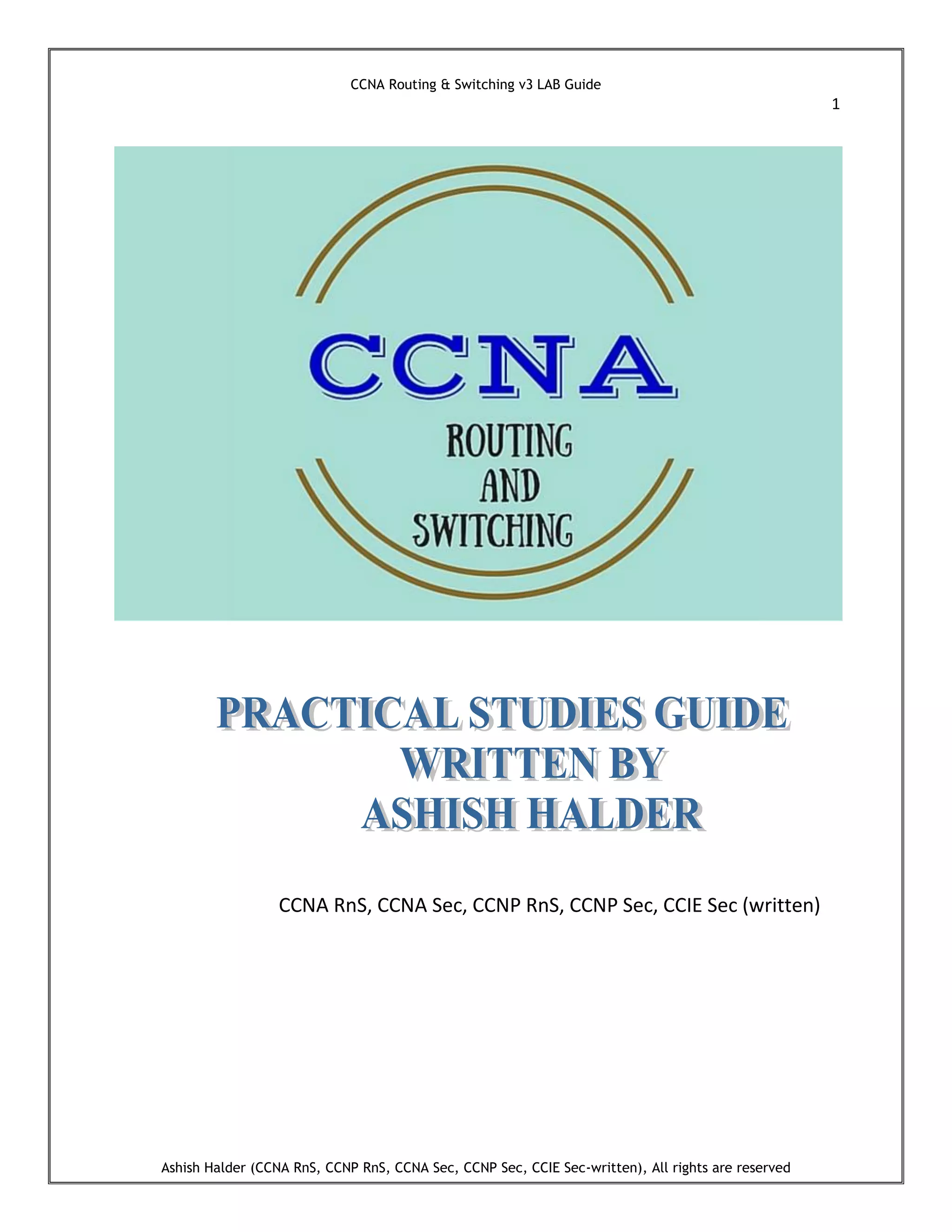 CCNA Routing & Switching v3 LAB Guide
1
Ashish Halder (CCNA RnS, CCNP RnS, CCNA Sec, CCNP Sec, CCIE Sec-written), All rights are reserved
CCNA RnS, CCNA Sec, CCNP RnS, CCNP Sec, CCIE Sec (written)
 