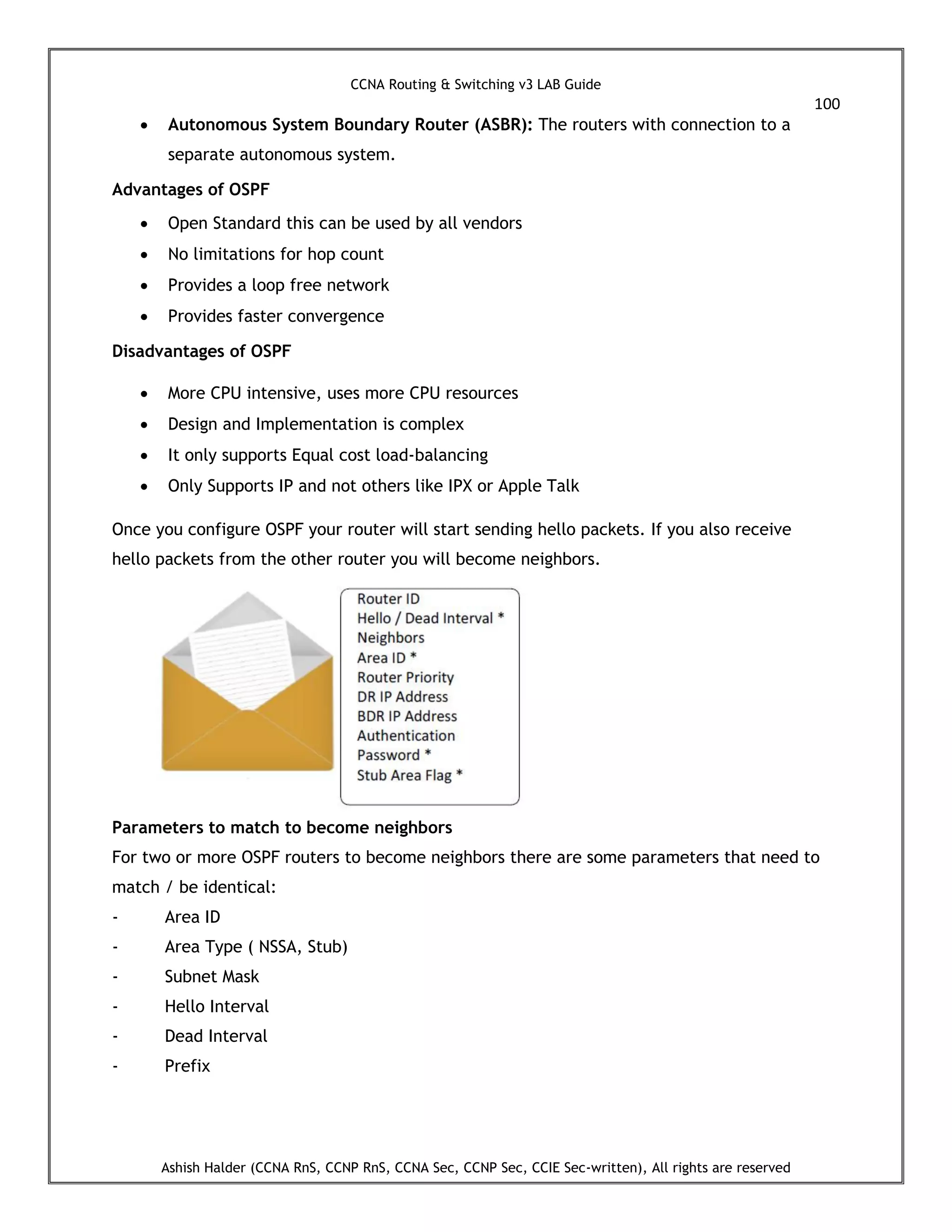 CCNA Routing & Switching v3 LAB Guide
100
Ashish Halder (CCNA RnS, CCNP RnS, CCNA Sec, CCNP Sec, CCIE Sec-written), All rights are reserved
 Autonomous System Boundary Router (ASBR): The routers with connection to a
separate autonomous system.
Advantages of OSPF
 Open Standard this can be used by all vendors
 No limitations for hop count
 Provides a loop free network
 Provides faster convergence
Disadvantages of OSPF
 More CPU intensive, uses more CPU resources
 Design and Implementation is complex
 It only supports Equal cost load-balancing
 Only Supports IP and not others like IPX or Apple Talk
Once you configure OSPF your router will start sending hello packets. If you also receive
hello packets from the other router you will become neighbors.
Parameters to match to become neighbors
For two or more OSPF routers to become neighbors there are some parameters that need to
match / be identical:
- Area ID
- Area Type ( NSSA, Stub)
- Subnet Mask
- Hello Interval
- Dead Interval
- Prefix
 