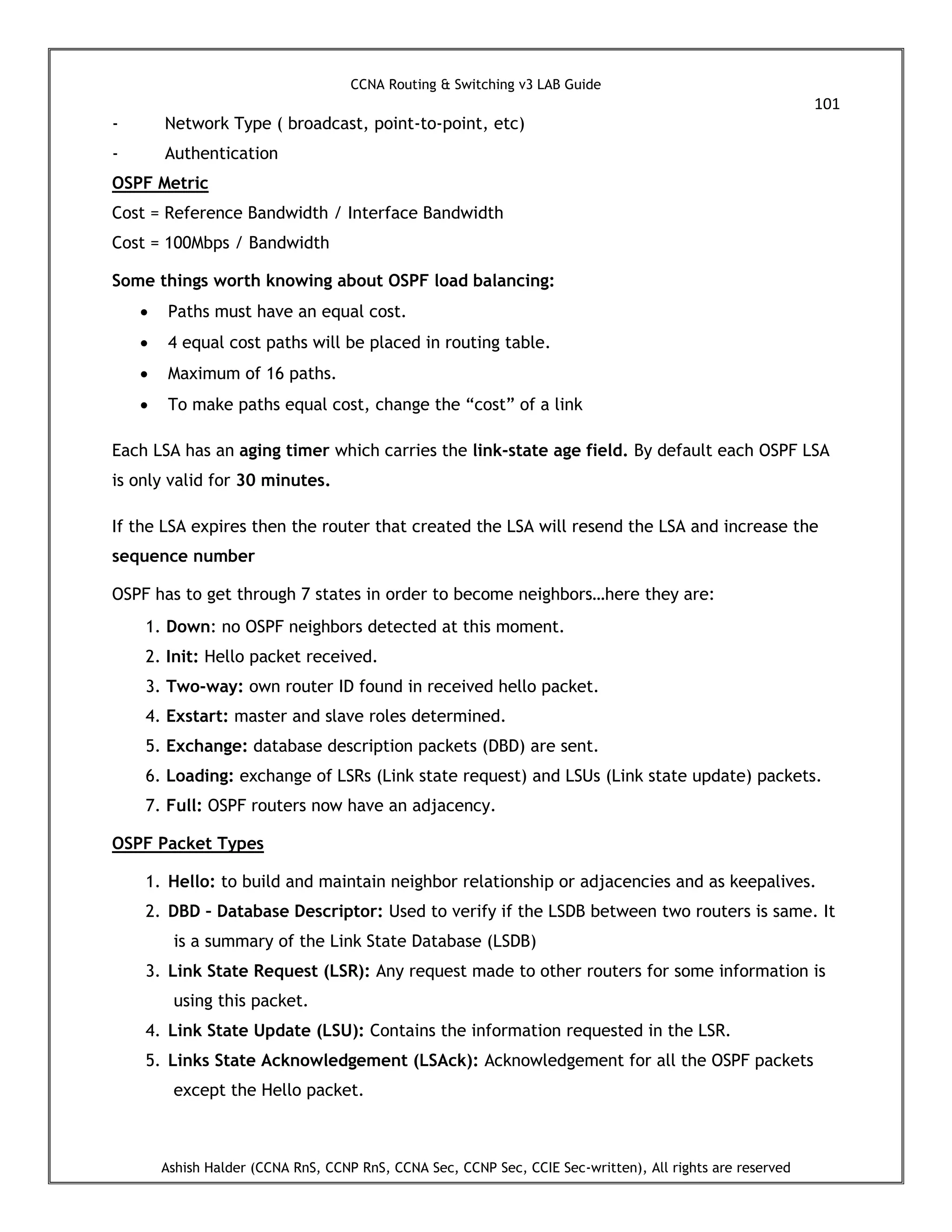 CCNA Routing & Switching v3 LAB Guide
101
Ashish Halder (CCNA RnS, CCNP RnS, CCNA Sec, CCNP Sec, CCIE Sec-written), All rights are reserved
- Network Type ( broadcast, point-to-point, etc)
- Authentication
OSPF Metric
Cost = Reference Bandwidth / Interface Bandwidth
Cost = 100Mbps / Bandwidth
Some things worth knowing about OSPF load balancing:
 Paths must have an equal cost.
 4 equal cost paths will be placed in routing table.
 Maximum of 16 paths.
 To make paths equal cost, change the “cost” of a link
Each LSA has an aging timer which carries the link-state age field. By default each OSPF LSA
is only valid for 30 minutes.
If the LSA expires then the router that created the LSA will resend the LSA and increase the
sequence number
OSPF has to get through 7 states in order to become neighbors…here they are:
1. Down: no OSPF neighbors detected at this moment.
2. Init: Hello packet received.
3. Two-way: own router ID found in received hello packet.
4. Exstart: master and slave roles determined.
5. Exchange: database description packets (DBD) are sent.
6. Loading: exchange of LSRs (Link state request) and LSUs (Link state update) packets.
7. Full: OSPF routers now have an adjacency.
OSPF Packet Types
1. Hello: to build and maintain neighbor relationship or adjacencies and as keepalives.
2. DBD – Database Descriptor: Used to verify if the LSDB between two routers is same. It
is a summary of the Link State Database (LSDB)
3. Link State Request (LSR): Any request made to other routers for some information is
using this packet.
4. Link State Update (LSU): Contains the information requested in the LSR.
5. Links State Acknowledgement (LSAck): Acknowledgement for all the OSPF packets
except the Hello packet.
 