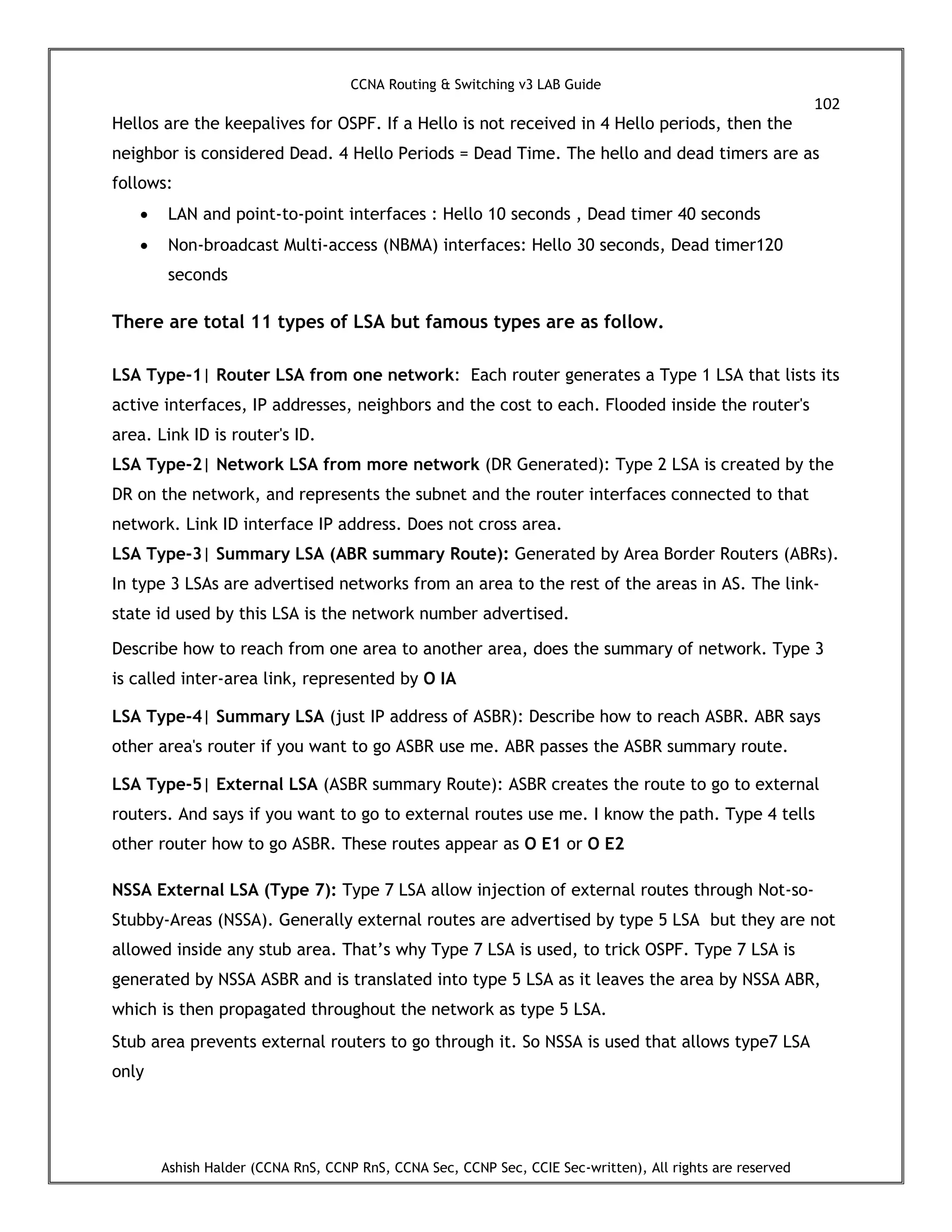 CCNA Routing & Switching v3 LAB Guide
102
Ashish Halder (CCNA RnS, CCNP RnS, CCNA Sec, CCNP Sec, CCIE Sec-written), All rights are reserved
Hellos are the keepalives for OSPF. If a Hello is not received in 4 Hello periods, then the
neighbor is considered Dead. 4 Hello Periods = Dead Time. The hello and dead timers are as
follows:
 LAN and point-to-point interfaces : Hello 10 seconds , Dead timer 40 seconds
 Non-broadcast Multi-access (NBMA) interfaces: Hello 30 seconds, Dead timer120
seconds
There are total 11 types of LSA but famous types are as follow.
LSA Type-1| Router LSA from one network: Each router generates a Type 1 LSA that lists its
active interfaces, IP addresses, neighbors and the cost to each. Flooded inside the router's
area. Link ID is router's ID.
LSA Type-2| Network LSA from more network (DR Generated): Type 2 LSA is created by the
DR on the network, and represents the subnet and the router interfaces connected to that
network. Link ID interface IP address. Does not cross area.
LSA Type-3| Summary LSA (ABR summary Route): Generated by Area Border Routers (ABRs).
In type 3 LSAs are advertised networks from an area to the rest of the areas in AS. The link-
state id used by this LSA is the network number advertised.
Describe how to reach from one area to another area, does the summary of network. Type 3
is called inter-area link, represented by O IA
LSA Type-4| Summary LSA (just IP address of ASBR): Describe how to reach ASBR. ABR says
other area's router if you want to go ASBR use me. ABR passes the ASBR summary route.
LSA Type-5| External LSA (ASBR summary Route): ASBR creates the route to go to external
routers. And says if you want to go to external routes use me. I know the path. Type 4 tells
other router how to go ASBR. These routes appear as O E1 or O E2
NSSA External LSA (Type 7): Type 7 LSA allow injection of external routes through Not-so-
Stubby-Areas (NSSA). Generally external routes are advertised by type 5 LSA but they are not
allowed inside any stub area. That’s why Type 7 LSA is used, to trick OSPF. Type 7 LSA is
generated by NSSA ASBR and is translated into type 5 LSA as it leaves the area by NSSA ABR,
which is then propagated throughout the network as type 5 LSA.
Stub area prevents external routers to go through it. So NSSA is used that allows type7 LSA
only
 
