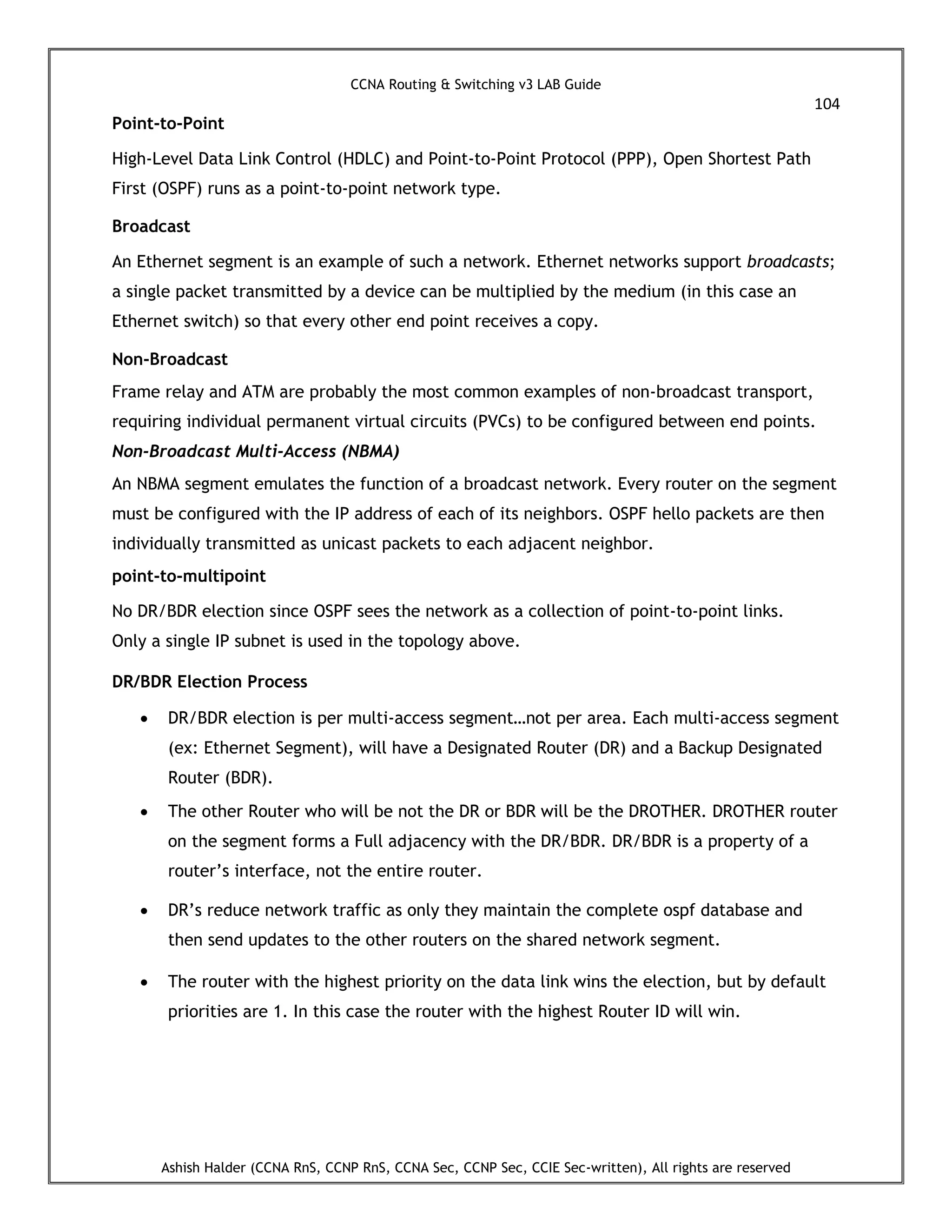 CCNA Routing & Switching v3 LAB Guide
104
Ashish Halder (CCNA RnS, CCNP RnS, CCNA Sec, CCNP Sec, CCIE Sec-written), All rights are reserved
Point-to-Point
High-Level Data Link Control (HDLC) and Point-to-Point Protocol (PPP), Open Shortest Path
First (OSPF) runs as a point-to-point network type.
Broadcast
An Ethernet segment is an example of such a network. Ethernet networks support broadcasts;
a single packet transmitted by a device can be multiplied by the medium (in this case an
Ethernet switch) so that every other end point receives a copy.
Non-Broadcast
Frame relay and ATM are probably the most common examples of non-broadcast transport,
requiring individual permanent virtual circuits (PVCs) to be configured between end points.
Non-Broadcast Multi-Access (NBMA)
An NBMA segment emulates the function of a broadcast network. Every router on the segment
must be configured with the IP address of each of its neighbors. OSPF hello packets are then
individually transmitted as unicast packets to each adjacent neighbor.
point-to-multipoint
No DR/BDR election since OSPF sees the network as a collection of point-to-point links.
Only a single IP subnet is used in the topology above.
DR/BDR Election Process
 DR/BDR election is per multi-access segment…not per area. Each multi-access segment
(ex: Ethernet Segment), will have a Designated Router (DR) and a Backup Designated
Router (BDR).
 The other Router who will be not the DR or BDR will be the DROTHER. DROTHER router
on the segment forms a Full adjacency with the DR/BDR. DR/BDR is a property of a
router’s interface, not the entire router.
 DR’s reduce network traffic as only they maintain the complete ospf database and
then send updates to the other routers on the shared network segment.
 The router with the highest priority on the data link wins the election, but by default
priorities are 1. In this case the router with the highest Router ID will win.
 