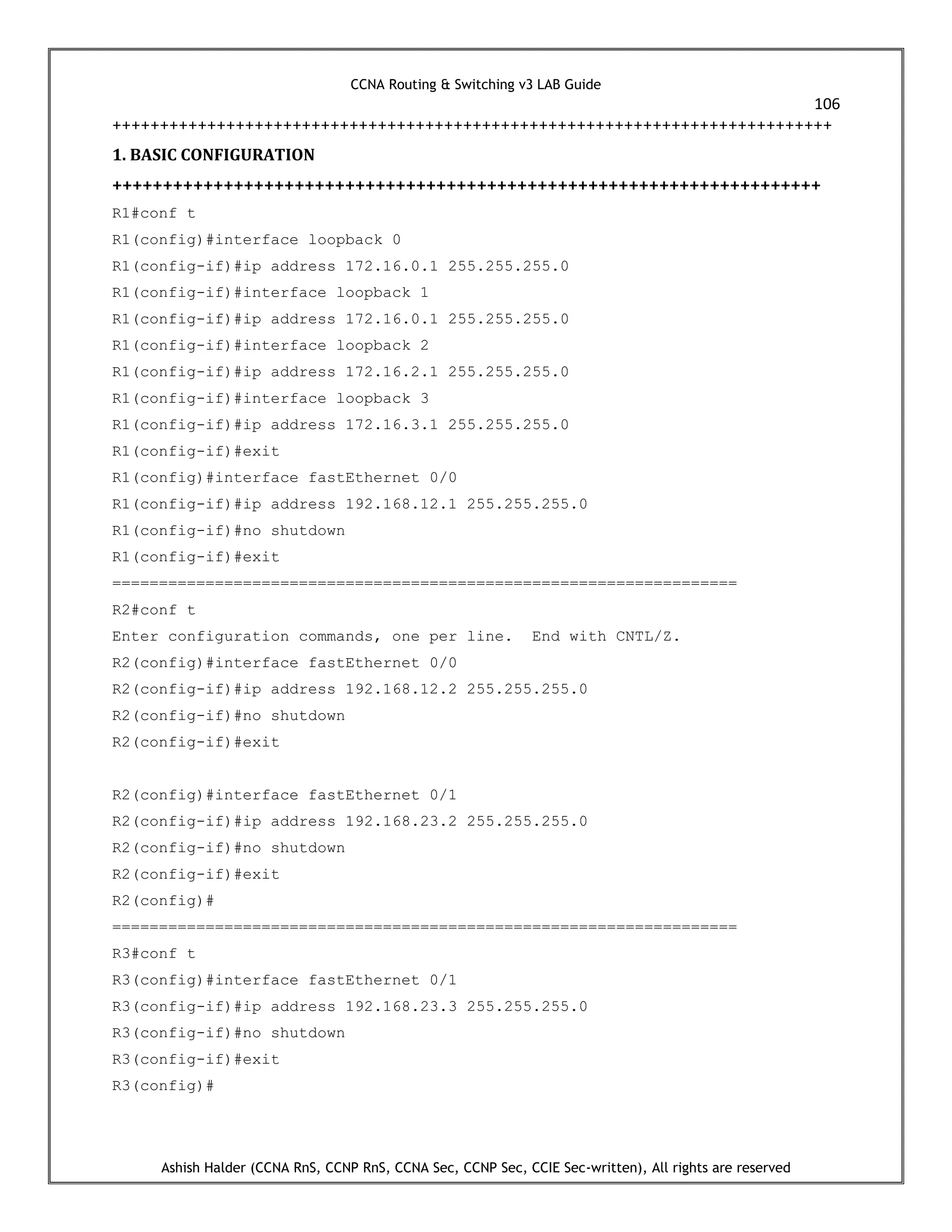 CCNA Routing & Switching v3 LAB Guide
106
Ashish Halder (CCNA RnS, CCNP RnS, CCNA Sec, CCNP Sec, CCIE Sec-written), All rights are reserved
++++++++++++++++++++++++++++++++++++++++++++++++++++++++++++++++++++++++++++
1. BASIC CONFIGURATION
++++++++++++++++++++++++++++++++++++++++++++++++++++++++++++++++++++++
R1#conf t
R1(config)#interface loopback 0
R1(config-if)#ip address 172.16.0.1 255.255.255.0
R1(config-if)#interface loopback 1
R1(config-if)#ip address 172.16.0.1 255.255.255.0
R1(config-if)#interface loopback 2
R1(config-if)#ip address 172.16.2.1 255.255.255.0
R1(config-if)#interface loopback 3
R1(config-if)#ip address 172.16.3.1 255.255.255.0
R1(config-if)#exit
R1(config)#interface fastEthernet 0/0
R1(config-if)#ip address 192.168.12.1 255.255.255.0
R1(config-if)#no shutdown
R1(config-if)#exit
===================================================================
R2#conf t
Enter configuration commands, one per line. End with CNTL/Z.
R2(config)#interface fastEthernet 0/0
R2(config-if)#ip address 192.168.12.2 255.255.255.0
R2(config-if)#no shutdown
R2(config-if)#exit
R2(config)#interface fastEthernet 0/1
R2(config-if)#ip address 192.168.23.2 255.255.255.0
R2(config-if)#no shutdown
R2(config-if)#exit
R2(config)#
===================================================================
R3#conf t
R3(config)#interface fastEthernet 0/1
R3(config-if)#ip address 192.168.23.3 255.255.255.0
R3(config-if)#no shutdown
R3(config-if)#exit
R3(config)#
 