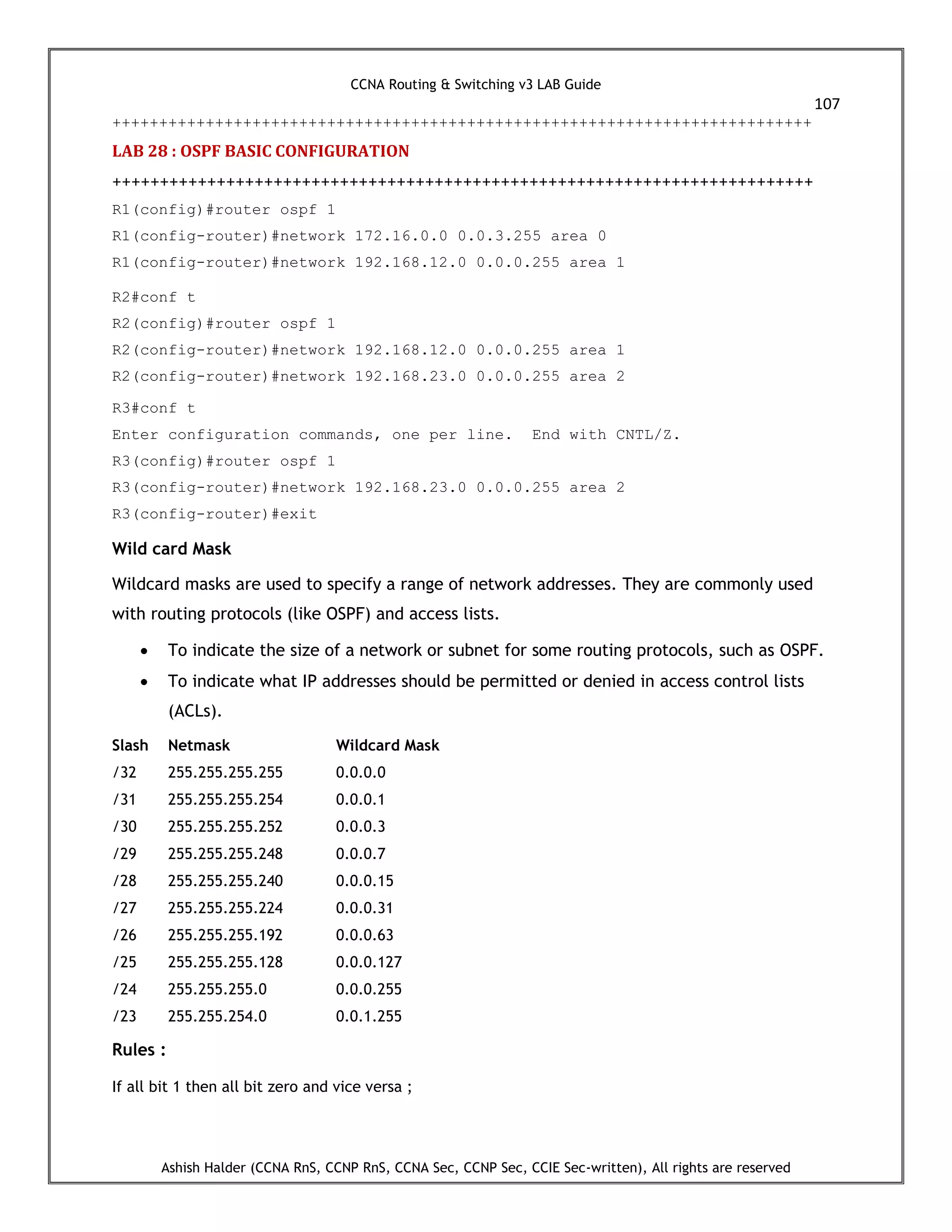 CCNA Routing & Switching v3 LAB Guide
107
Ashish Halder (CCNA RnS, CCNP RnS, CCNA Sec, CCNP Sec, CCIE Sec-written), All rights are reserved
+++++++++++++++++++++++++++++++++++++++++++++++++++++++++++++++++++++++++++
LAB 28 : OSPF BASIC CONFIGURATION
++++++++++++++++++++++++++++++++++++++++++++++++++++++++++++++++++++++++++
R1(config)#router ospf 1
R1(config-router)#network 172.16.0.0 0.0.3.255 area 0
R1(config-router)#network 192.168.12.0 0.0.0.255 area 1
R2#conf t
R2(config)#router ospf 1
R2(config-router)#network 192.168.12.0 0.0.0.255 area 1
R2(config-router)#network 192.168.23.0 0.0.0.255 area 2
R3#conf t
Enter configuration commands, one per line. End with CNTL/Z.
R3(config)#router ospf 1
R3(config-router)#network 192.168.23.0 0.0.0.255 area 2
R3(config-router)#exit
Wild card Mask
Wildcard masks are used to specify a range of network addresses. They are commonly used
with routing protocols (like OSPF) and access lists.
 To indicate the size of a network or subnet for some routing protocols, such as OSPF.
 To indicate what IP addresses should be permitted or denied in access control lists
(ACLs).
Slash Netmask Wildcard Mask
/32 255.255.255.255 0.0.0.0
/31 255.255.255.254 0.0.0.1
/30 255.255.255.252 0.0.0.3
/29 255.255.255.248 0.0.0.7
/28 255.255.255.240 0.0.0.15
/27 255.255.255.224 0.0.0.31
/26 255.255.255.192 0.0.0.63
/25 255.255.255.128 0.0.0.127
/24 255.255.255.0 0.0.0.255
/23 255.255.254.0 0.0.1.255
Rules :
If all bit 1 then all bit zero and vice versa ;
 