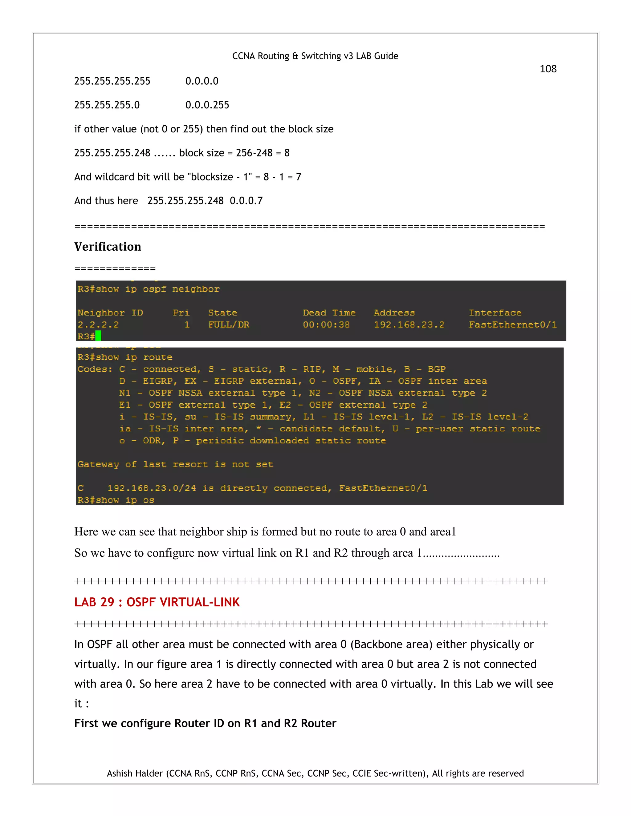 CCNA Routing & Switching v3 LAB Guide
108
Ashish Halder (CCNA RnS, CCNP RnS, CCNA Sec, CCNP Sec, CCIE Sec-written), All rights are reserved
255.255.255.255 0.0.0.0
255.255.255.0 0.0.0.255
if other value (not 0 or 255) then find out the block size
255.255.255.248 ...... block size = 256-248 = 8
And wildcard bit will be "blocksize - 1" = 8 - 1 = 7
And thus here 255.255.255.248 0.0.0.7
===========================================================================
Verification
=============
Here we can see that neighbor ship is formed but no route to area 0 and area1
So we have to configure now virtual link on R1 and R2 through area 1.........................
++++++++++++++++++++++++++++++++++++++++++++++++++++++++++++++++++++
LAB 29 : OSPF VIRTUAL-LINK
++++++++++++++++++++++++++++++++++++++++++++++++++++++++++++++++++++
In OSPF all other area must be connected with area 0 (Backbone area) either physically or
virtually. In our figure area 1 is directly connected with area 0 but area 2 is not connected
with area 0. So here area 2 have to be connected with area 0 virtually. In this Lab we will see
it :
First we configure Router ID on R1 and R2 Router
 