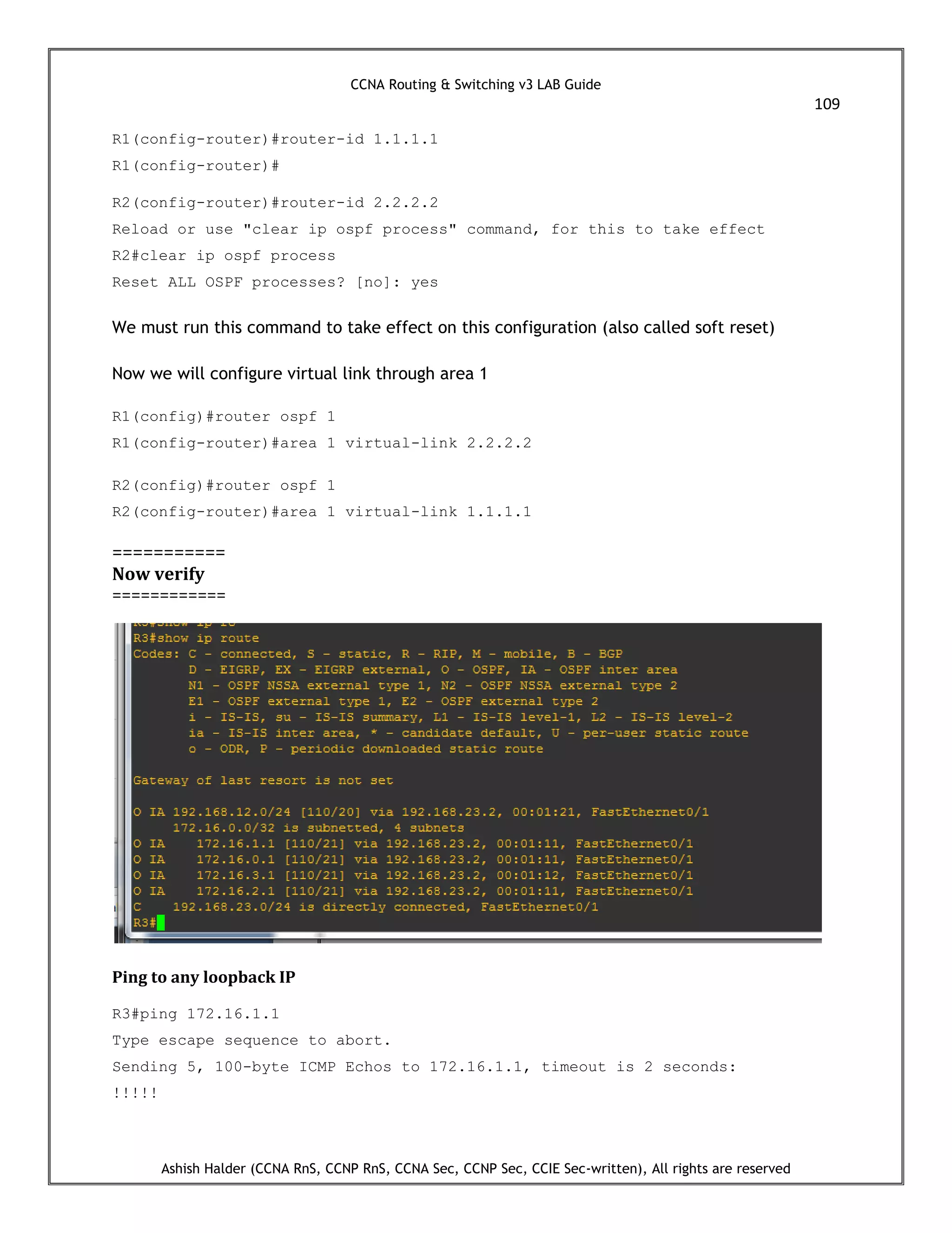 CCNA Routing & Switching v3 LAB Guide
109
Ashish Halder (CCNA RnS, CCNP RnS, CCNA Sec, CCNP Sec, CCIE Sec-written), All rights are reserved
R1(config-router)#router-id 1.1.1.1
R1(config-router)#
R2(config-router)#router-id 2.2.2.2
Reload or use "clear ip ospf process" command, for this to take effect
R2#clear ip ospf process
Reset ALL OSPF processes? [no]: yes
We must run this command to take effect on this configuration (also called soft reset)
Now we will configure virtual link through area 1
R1(config)#router ospf 1
R1(config-router)#area 1 virtual-link 2.2.2.2
R2(config)#router ospf 1
R2(config-router)#area 1 virtual-link 1.1.1.1
===========
Now verify
============
Ping to any loopback IP
R3#ping 172.16.1.1
Type escape sequence to abort.
Sending 5, 100-byte ICMP Echos to 172.16.1.1, timeout is 2 seconds:
!!!!!
 