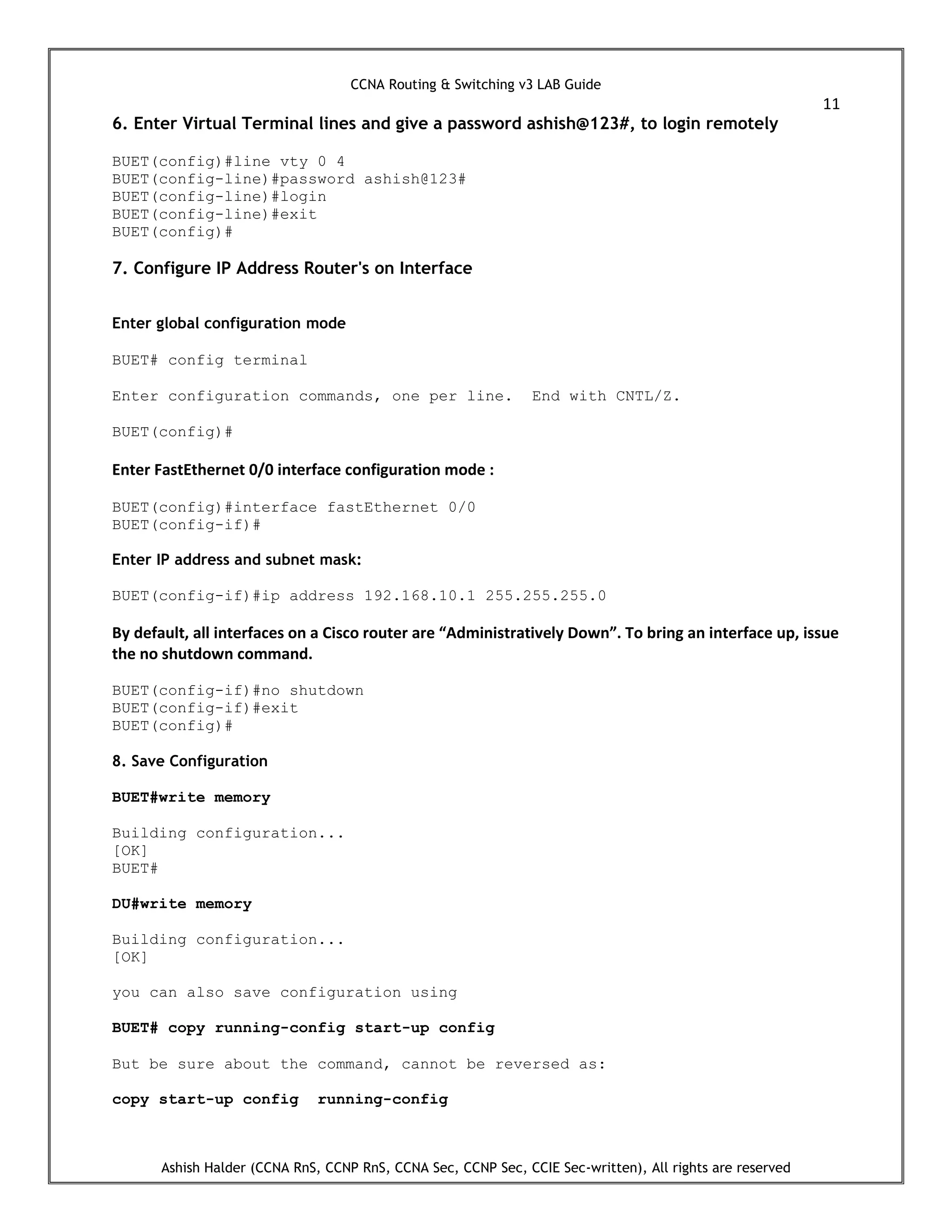 CCNA Routing & Switching v3 LAB Guide
11
Ashish Halder (CCNA RnS, CCNP RnS, CCNA Sec, CCNP Sec, CCIE Sec-written), All rights are reserved
6. Enter Virtual Terminal lines and give a password ashish@123#, to login remotely
BUET(config)#line vty 0 4
BUET(config-line)#password ashish@123#
BUET(config-line)#login
BUET(config-line)#exit
BUET(config)#
7. Configure IP Address Router's on Interface
Enter global configuration mode
BUET# config terminal
Enter configuration commands, one per line. End with CNTL/Z.
BUET(config)#
Enter FastEthernet 0/0 interface configuration mode :
BUET(config)#interface fastEthernet 0/0
BUET(config-if)#
Enter IP address and subnet mask:
BUET(config-if)#ip address 192.168.10.1 255.255.255.0
By default, all interfaces on a Cisco router are “Administratively Down”. To bring an interface up, issue
the no shutdown command.
BUET(config-if)#no shutdown
BUET(config-if)#exit
BUET(config)#
8. Save Configuration
BUET#write memory
Building configuration...
[OK]
BUET#
DU#write memory
Building configuration...
[OK]
you can also save configuration using
BUET# copy running-config start-up config
But be sure about the command, cannot be reversed as:
copy start-up config running-config
 