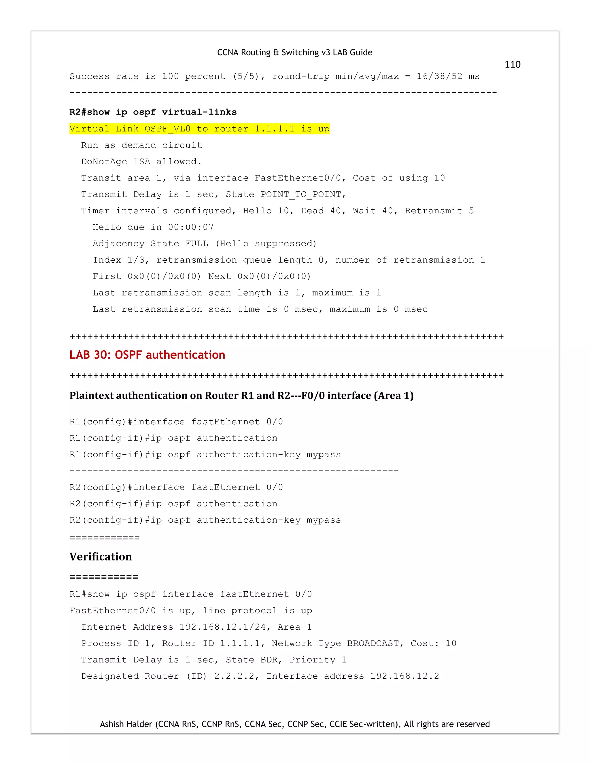 CCNA Routing & Switching v3 LAB Guide
110
Ashish Halder (CCNA RnS, CCNP RnS, CCNA Sec, CCNP Sec, CCIE Sec-written), All rights are reserved
Success rate is 100 percent (5/5), round-trip min/avg/max = 16/38/52 ms
--------------------------------------------------------------------------
R2#show ip ospf virtual-links
Virtual Link OSPF_VL0 to router 1.1.1.1 is up
Run as demand circuit
DoNotAge LSA allowed.
Transit area 1, via interface FastEthernet0/0, Cost of using 10
Transmit Delay is 1 sec, State POINT_TO_POINT,
Timer intervals configured, Hello 10, Dead 40, Wait 40, Retransmit 5
Hello due in 00:00:07
Adjacency State FULL (Hello suppressed)
Index 1/3, retransmission queue length 0, number of retransmission 1
First 0x0(0)/0x0(0) Next 0x0(0)/0x0(0)
Last retransmission scan length is 1, maximum is 1
Last retransmission scan time is 0 msec, maximum is 0 msec
++++++++++++++++++++++++++++++++++++++++++++++++++++++++++++++++++++++++++
LAB 30: OSPF authentication
++++++++++++++++++++++++++++++++++++++++++++++++++++++++++++++++++++++++++
Plaintext authentication on Router R1 and R2---F0/0 interface (Area 1)
R1(config)#interface fastEthernet 0/0
R1(config-if)#ip ospf authentication
R1(config-if)#ip ospf authentication-key mypass
---------------------------------------------------------
R2(config)#interface fastEthernet 0/0
R2(config-if)#ip ospf authentication
R2(config-if)#ip ospf authentication-key mypass
============
Verification
===========
R1#show ip ospf interface fastEthernet 0/0
FastEthernet0/0 is up, line protocol is up
Internet Address 192.168.12.1/24, Area 1
Process ID 1, Router ID 1.1.1.1, Network Type BROADCAST, Cost: 10
Transmit Delay is 1 sec, State BDR, Priority 1
Designated Router (ID) 2.2.2.2, Interface address 192.168.12.2
 