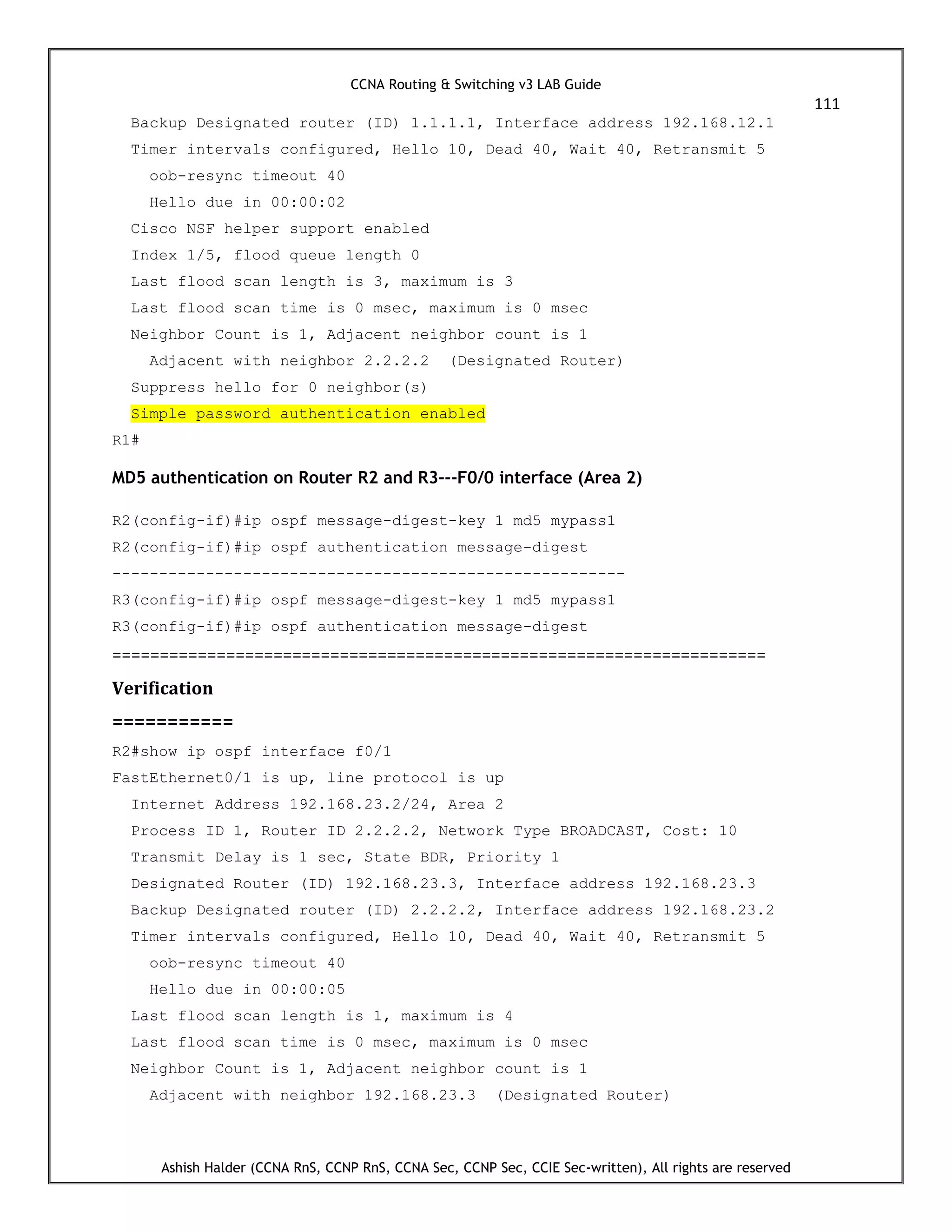 CCNA Routing & Switching v3 LAB Guide
111
Ashish Halder (CCNA RnS, CCNP RnS, CCNA Sec, CCNP Sec, CCIE Sec-written), All rights are reserved
Backup Designated router (ID) 1.1.1.1, Interface address 192.168.12.1
Timer intervals configured, Hello 10, Dead 40, Wait 40, Retransmit 5
oob-resync timeout 40
Hello due in 00:00:02
Cisco NSF helper support enabled
Index 1/5, flood queue length 0
Last flood scan length is 3, maximum is 3
Last flood scan time is 0 msec, maximum is 0 msec
Neighbor Count is 1, Adjacent neighbor count is 1
Adjacent with neighbor 2.2.2.2 (Designated Router)
Suppress hello for 0 neighbor(s)
Simple password authentication enabled
R1#
MD5 authentication on Router R2 and R3---F0/0 interface (Area 2)
R2(config-if)#ip ospf message-digest-key 1 md5 mypass1
R2(config-if)#ip ospf authentication message-digest
-------------------------------------------------------
R3(config-if)#ip ospf message-digest-key 1 md5 mypass1
R3(config-if)#ip ospf authentication message-digest
=====================================================================
Verification
===========
R2#show ip ospf interface f0/1
FastEthernet0/1 is up, line protocol is up
Internet Address 192.168.23.2/24, Area 2
Process ID 1, Router ID 2.2.2.2, Network Type BROADCAST, Cost: 10
Transmit Delay is 1 sec, State BDR, Priority 1
Designated Router (ID) 192.168.23.3, Interface address 192.168.23.3
Backup Designated router (ID) 2.2.2.2, Interface address 192.168.23.2
Timer intervals configured, Hello 10, Dead 40, Wait 40, Retransmit 5
oob-resync timeout 40
Hello due in 00:00:05
Last flood scan length is 1, maximum is 4
Last flood scan time is 0 msec, maximum is 0 msec
Neighbor Count is 1, Adjacent neighbor count is 1
Adjacent with neighbor 192.168.23.3 (Designated Router)
 
