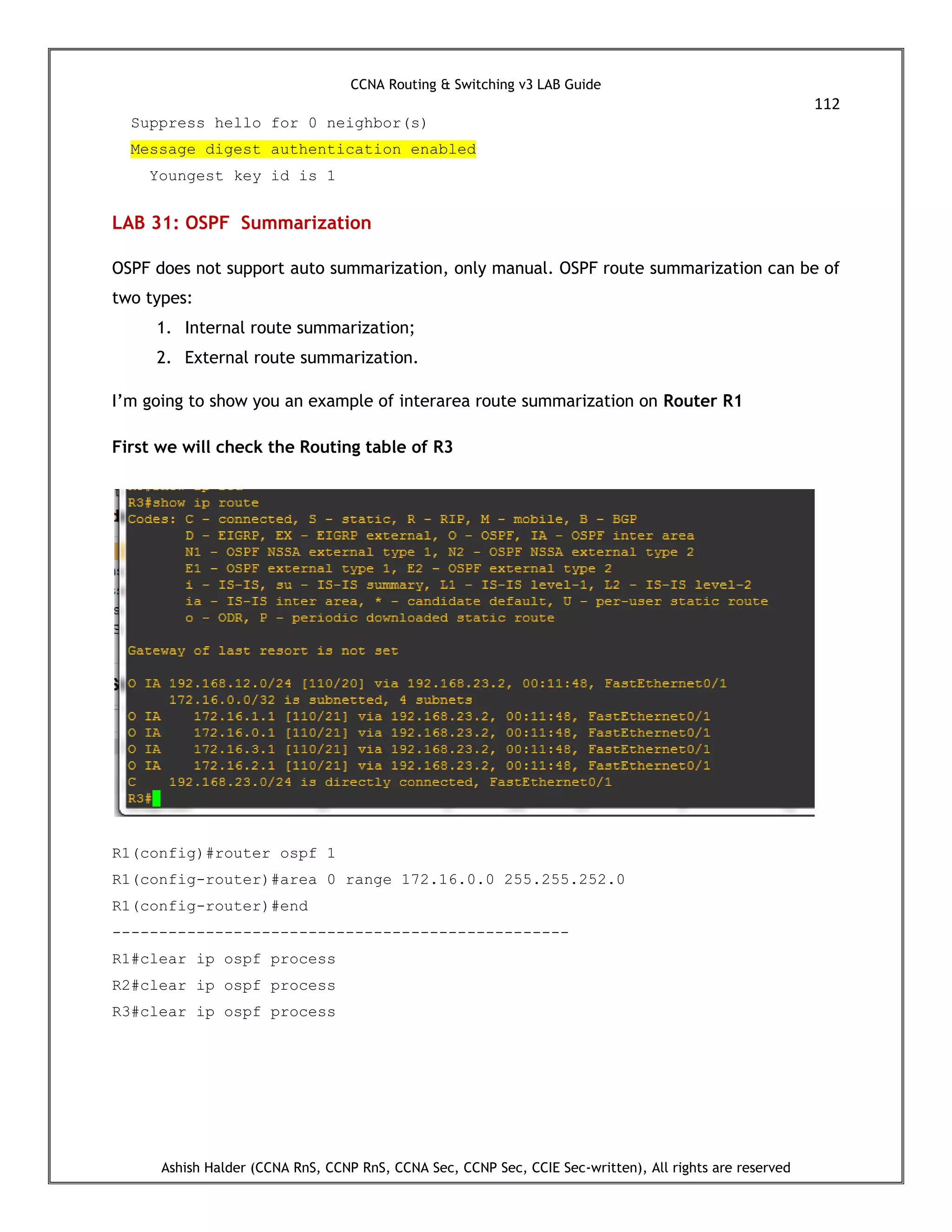 CCNA Routing & Switching v3 LAB Guide
112
Ashish Halder (CCNA RnS, CCNP RnS, CCNA Sec, CCNP Sec, CCIE Sec-written), All rights are reserved
Suppress hello for 0 neighbor(s)
Message digest authentication enabled
Youngest key id is 1
LAB 31: OSPF Summarization
OSPF does not support auto summarization, only manual. OSPF route summarization can be of
two types:
1. Internal route summarization;
2. External route summarization.
I’m going to show you an example of interarea route summarization on Router R1
First we will check the Routing table of R3
R1(config)#router ospf 1
R1(config-router)#area 0 range 172.16.0.0 255.255.252.0
R1(config-router)#end
-------------------------------------------------
R1#clear ip ospf process
R2#clear ip ospf process
R3#clear ip ospf process
 