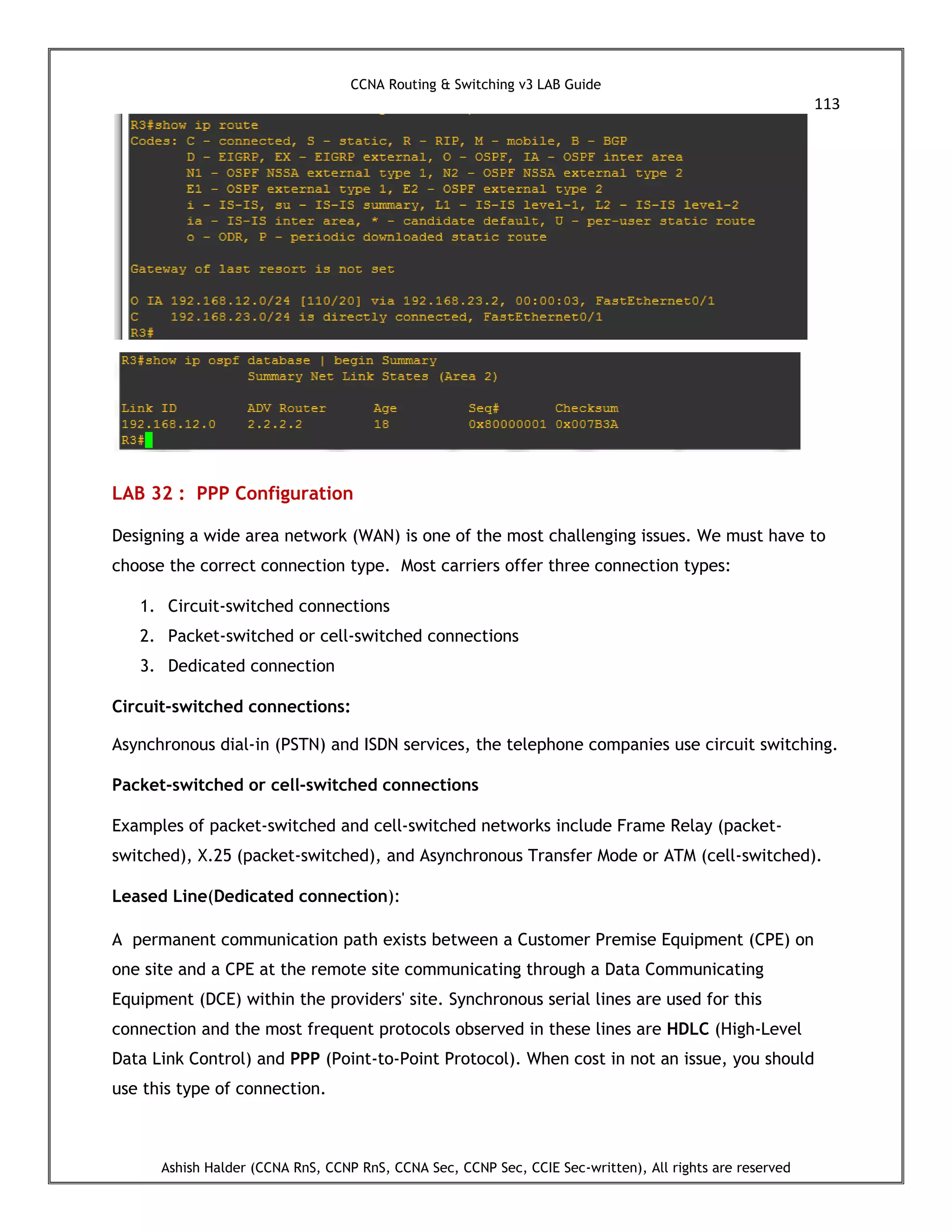 CCNA Routing & Switching v3 LAB Guide
113
Ashish Halder (CCNA RnS, CCNP RnS, CCNA Sec, CCNP Sec, CCIE Sec-written), All rights are reserved
LAB 32 : PPP Configuration
Designing a wide area network (WAN) is one of the most challenging issues. We must have to
choose the correct connection type. Most carriers offer three connection types:
1. Circuit-switched connections
2. Packet-switched or cell-switched connections
3. Dedicated connection
Circuit-switched connections:
Asynchronous dial-in (PSTN) and ISDN services, the telephone companies use circuit switching.
Packet-switched or cell-switched connections
Examples of packet-switched and cell-switched networks include Frame Relay (packet-
switched), X.25 (packet-switched), and Asynchronous Transfer Mode or ATM (cell-switched).
Leased Line(Dedicated connection):
A permanent communication path exists between a Customer Premise Equipment (CPE) on
one site and a CPE at the remote site communicating through a Data Communicating
Equipment (DCE) within the providers' site. Synchronous serial lines are used for this
connection and the most frequent protocols observed in these lines are HDLC (High-Level
Data Link Control) and PPP (Point-to-Point Protocol). When cost in not an issue, you should
use this type of connection.
 