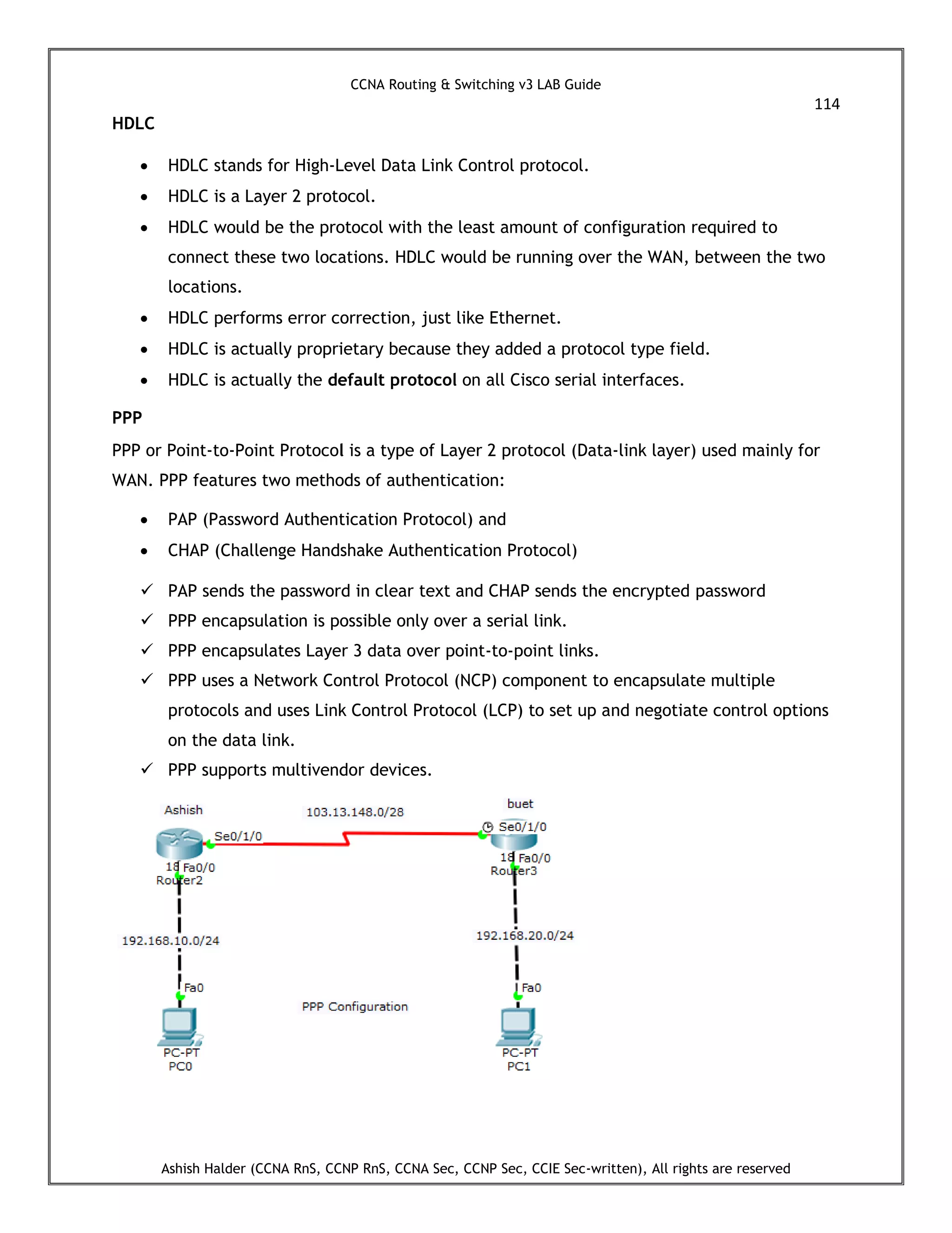 CCNA Routing & Switching v3 LAB Guide
114
Ashish Halder (CCNA RnS, CCNP RnS, CCNA Sec, CCNP Sec, CCIE Sec-written), All rights are reserved
HDLC
 HDLC stands for High-Level Data Link Control protocol.
 HDLC is a Layer 2 protocol.
 HDLC would be the protocol with the least amount of configuration required to
connect these two locations. HDLC would be running over the WAN, between the two
locations.
 HDLC performs error correction, just like Ethernet.
 HDLC is actually proprietary because they added a protocol type field.
 HDLC is actually the default protocol on all Cisco serial interfaces.
PPP
PPP or Point-to-Point Protocol is a type of Layer 2 protocol (Data-link layer) used mainly for
WAN. PPP features two methods of authentication:
 PAP (Password Authentication Protocol) and
 CHAP (Challenge Handshake Authentication Protocol)
 PAP sends the password in clear text and CHAP sends the encrypted password
 PPP encapsulation is possible only over a serial link.
 PPP encapsulates Layer 3 data over point-to-point links.
 PPP uses a Network Control Protocol (NCP) component to encapsulate multiple
protocols and uses Link Control Protocol (LCP) to set up and negotiate control options
on the data link.
 PPP supports multivendor devices.
 