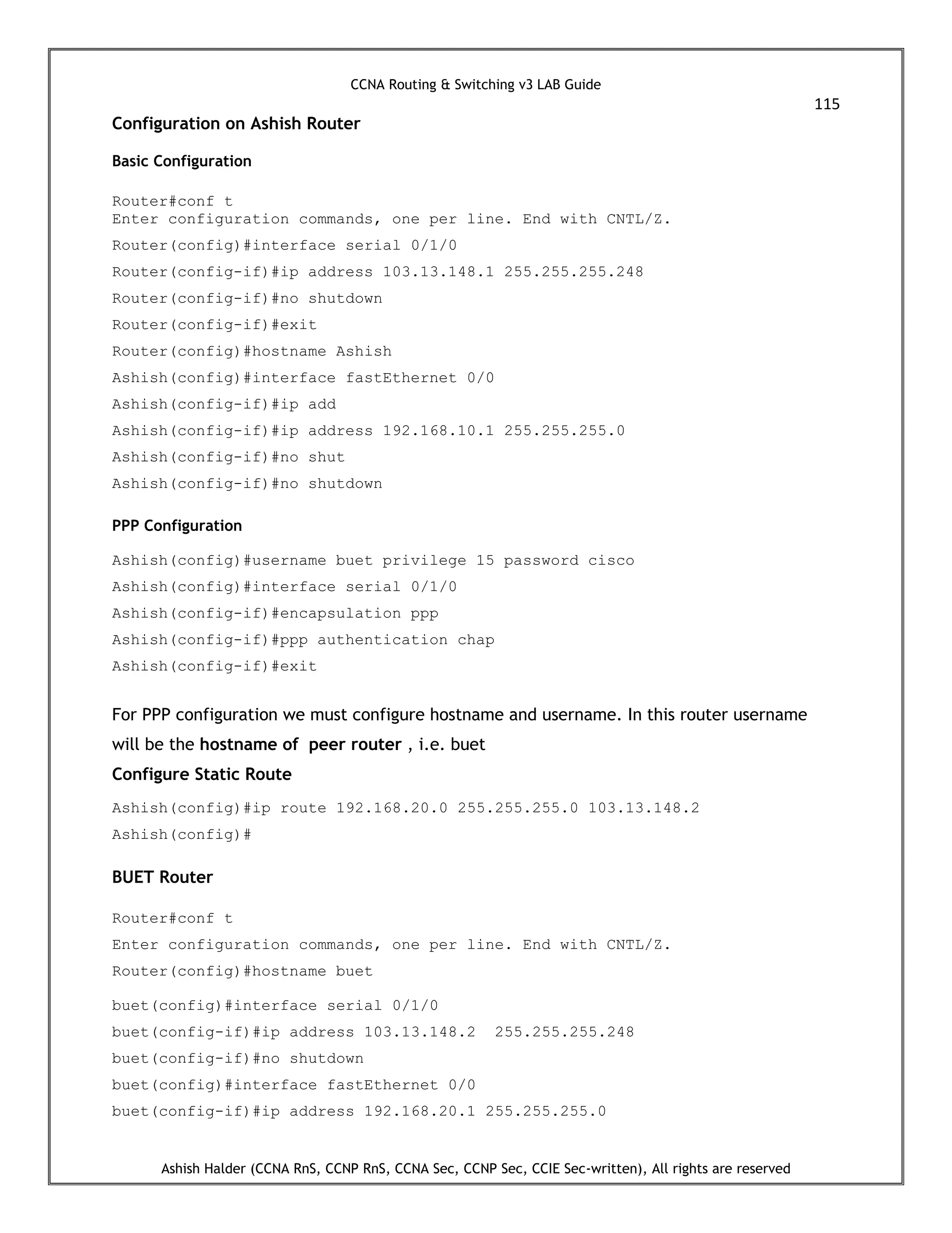 CCNA Routing & Switching v3 LAB Guide
115
Ashish Halder (CCNA RnS, CCNP RnS, CCNA Sec, CCNP Sec, CCIE Sec-written), All rights are reserved
Configuration on Ashish Router
Basic Configuration
Router#conf t
Enter configuration commands, one per line. End with CNTL/Z.
Router(config)#interface serial 0/1/0
Router(config-if)#ip address 103.13.148.1 255.255.255.248
Router(config-if)#no shutdown
Router(config-if)#exit
Router(config)#hostname Ashish
Ashish(config)#interface fastEthernet 0/0
Ashish(config-if)#ip add
Ashish(config-if)#ip address 192.168.10.1 255.255.255.0
Ashish(config-if)#no shut
Ashish(config-if)#no shutdown
PPP Configuration
Ashish(config)#username buet privilege 15 password cisco
Ashish(config)#interface serial 0/1/0
Ashish(config-if)#encapsulation ppp
Ashish(config-if)#ppp authentication chap
Ashish(config-if)#exit
For PPP configuration we must configure hostname and username. In this router username
will be the hostname of peer router , i.e. buet
Configure Static Route
Ashish(config)#ip route 192.168.20.0 255.255.255.0 103.13.148.2
Ashish(config)#
BUET Router
Router#conf t
Enter configuration commands, one per line. End with CNTL/Z.
Router(config)#hostname buet
buet(config)#interface serial 0/1/0
buet(config-if)#ip address 103.13.148.2 255.255.255.248
buet(config-if)#no shutdown
buet(config)#interface fastEthernet 0/0
buet(config-if)#ip address 192.168.20.1 255.255.255.0
 