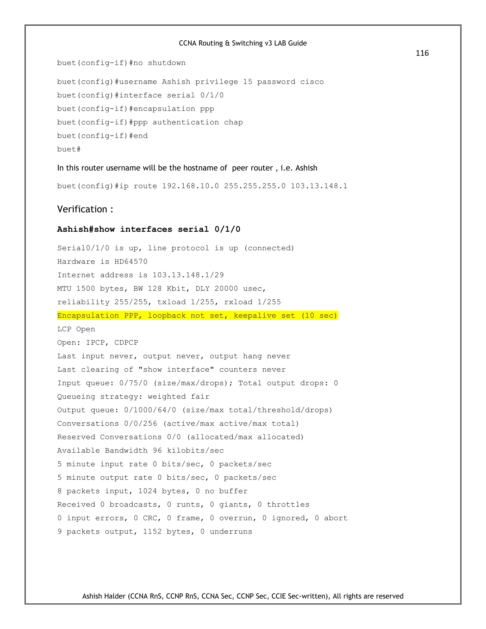 CCNA Routing & Switching v3 LAB Guide
116
Ashish Halder (CCNA RnS, CCNP RnS, CCNA Sec, CCNP Sec, CCIE Sec-written), All rights are reserved
buet(config-if)#no shutdown
buet(config)#username Ashish privilege 15 password cisco
buet(config)#interface serial 0/1/0
buet(config-if)#encapsulation ppp
buet(config-if)#ppp authentication chap
buet(config-if)#end
buet#
In this router username will be the hostname of peer router , i.e. Ashish
buet(config)#ip route 192.168.10.0 255.255.255.0 103.13.148.1
Verification :
Ashish#show interfaces serial 0/1/0
Serial0/1/0 is up, line protocol is up (connected)
Hardware is HD64570
Internet address is 103.13.148.1/29
MTU 1500 bytes, BW 128 Kbit, DLY 20000 usec,
reliability 255/255, txload 1/255, rxload 1/255
Encapsulation PPP, loopback not set, keepalive set (10 sec)
LCP Open
Open: IPCP, CDPCP
Last input never, output never, output hang never
Last clearing of "show interface" counters never
Input queue: 0/75/0 (size/max/drops); Total output drops: 0
Queueing strategy: weighted fair
Output queue: 0/1000/64/0 (size/max total/threshold/drops)
Conversations 0/0/256 (active/max active/max total)
Reserved Conversations 0/0 (allocated/max allocated)
Available Bandwidth 96 kilobits/sec
5 minute input rate 0 bits/sec, 0 packets/sec
5 minute output rate 0 bits/sec, 0 packets/sec
8 packets input, 1024 bytes, 0 no buffer
Received 0 broadcasts, 0 runts, 0 giants, 0 throttles
0 input errors, 0 CRC, 0 frame, 0 overrun, 0 ignored, 0 abort
9 packets output, 1152 bytes, 0 underruns
 