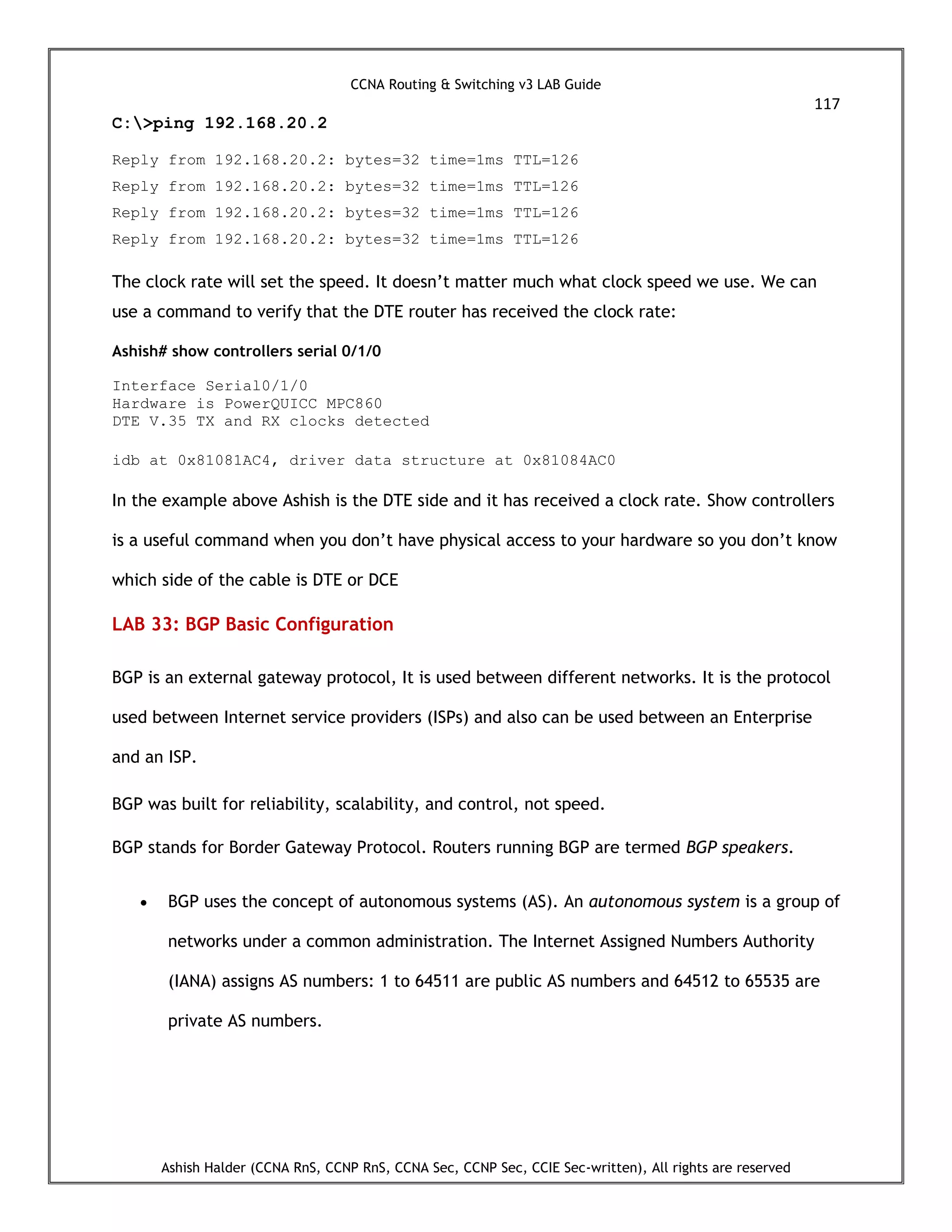 CCNA Routing & Switching v3 LAB Guide
117
Ashish Halder (CCNA RnS, CCNP RnS, CCNA Sec, CCNP Sec, CCIE Sec-written), All rights are reserved
C:>ping 192.168.20.2
Reply from 192.168.20.2: bytes=32 time=1ms TTL=126
Reply from 192.168.20.2: bytes=32 time=1ms TTL=126
Reply from 192.168.20.2: bytes=32 time=1ms TTL=126
Reply from 192.168.20.2: bytes=32 time=1ms TTL=126
The clock rate will set the speed. It doesn’t matter much what clock speed we use. We can
use a command to verify that the DTE router has received the clock rate:
Ashish# show controllers serial 0/1/0
Interface Serial0/1/0
Hardware is PowerQUICC MPC860
DTE V.35 TX and RX clocks detected
idb at 0x81081AC4, driver data structure at 0x81084AC0
In the example above Ashish is the DTE side and it has received a clock rate. Show controllers
is a useful command when you don’t have physical access to your hardware so you don’t know
which side of the cable is DTE or DCE
LAB 33: BGP Basic Configuration
BGP is an external gateway protocol, It is used between different networks. It is the protocol
used between Internet service providers (ISPs) and also can be used between an Enterprise
and an ISP.
BGP was built for reliability, scalability, and control, not speed.
BGP stands for Border Gateway Protocol. Routers running BGP are termed BGP speakers.
 BGP uses the concept of autonomous systems (AS). An autonomous system is a group of
networks under a common administration. The Internet Assigned Numbers Authority
(IANA) assigns AS numbers: 1 to 64511 are public AS numbers and 64512 to 65535 are
private AS numbers.
 