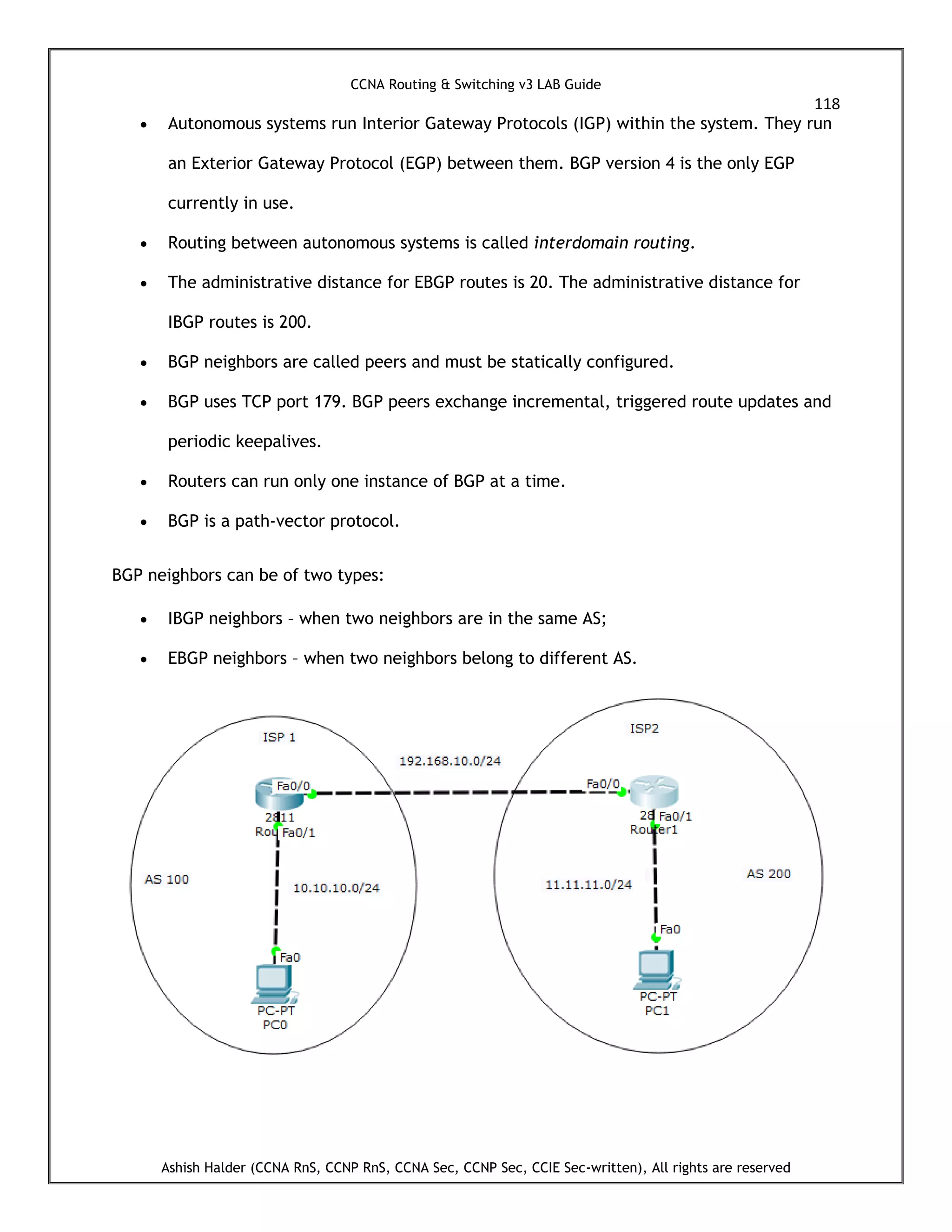 CCNA Routing & Switching v3 LAB Guide
118
Ashish Halder (CCNA RnS, CCNP RnS, CCNA Sec, CCNP Sec, CCIE Sec-written), All rights are reserved
 Autonomous systems run Interior Gateway Protocols (IGP) within the system. They run
an Exterior Gateway Protocol (EGP) between them. BGP version 4 is the only EGP
currently in use.
 Routing between autonomous systems is called interdomain routing.
 The administrative distance for EBGP routes is 20. The administrative distance for
IBGP routes is 200.
 BGP neighbors are called peers and must be statically configured.
 BGP uses TCP port 179. BGP peers exchange incremental, triggered route updates and
periodic keepalives.
 Routers can run only one instance of BGP at a time.
 BGP is a path-vector protocol.
BGP neighbors can be of two types:
 IBGP neighbors – when two neighbors are in the same AS;
 EBGP neighbors – when two neighbors belong to different AS.
 