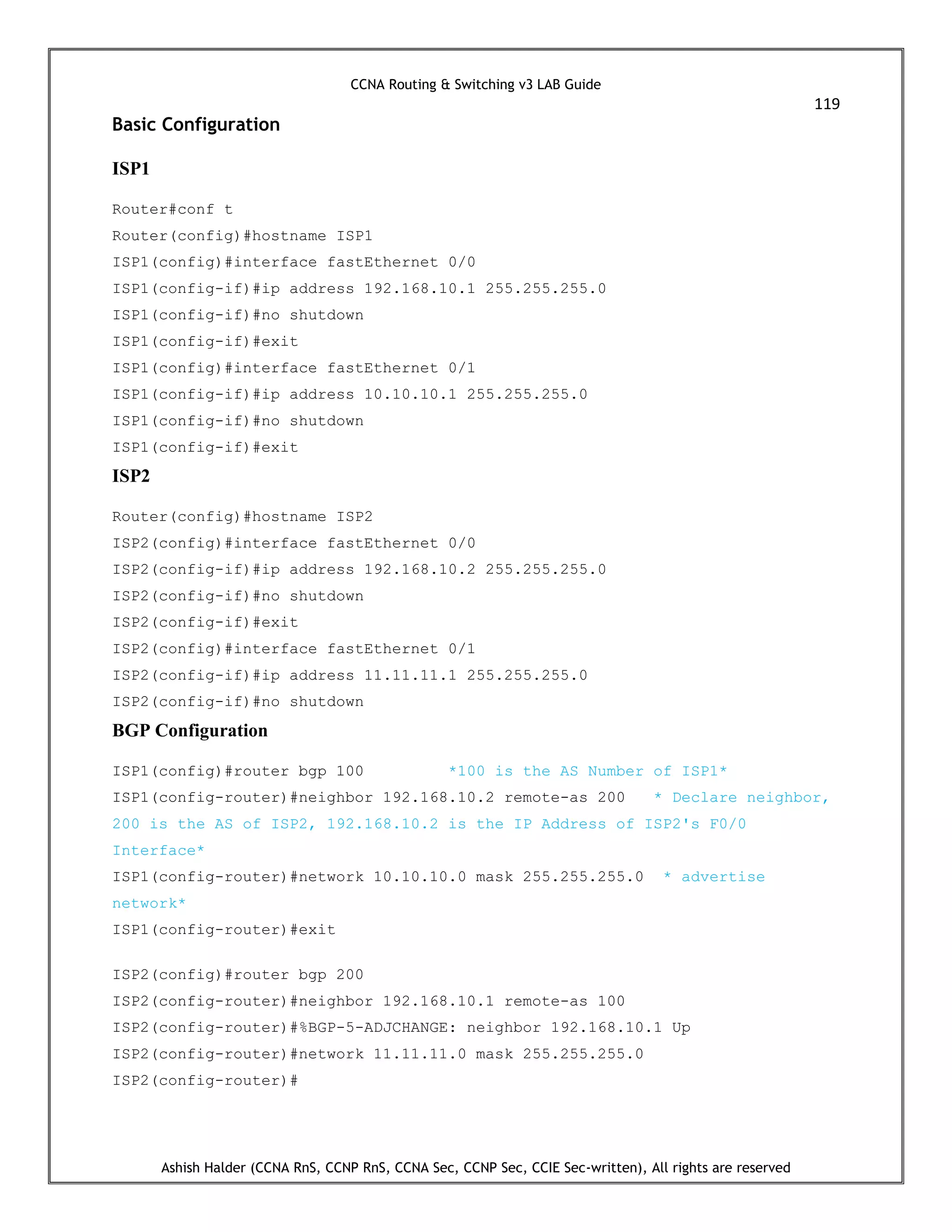 CCNA Routing & Switching v3 LAB Guide
119
Ashish Halder (CCNA RnS, CCNP RnS, CCNA Sec, CCNP Sec, CCIE Sec-written), All rights are reserved
Basic Configuration
ISP1
Router#conf t
Router(config)#hostname ISP1
ISP1(config)#interface fastEthernet 0/0
ISP1(config-if)#ip address 192.168.10.1 255.255.255.0
ISP1(config-if)#no shutdown
ISP1(config-if)#exit
ISP1(config)#interface fastEthernet 0/1
ISP1(config-if)#ip address 10.10.10.1 255.255.255.0
ISP1(config-if)#no shutdown
ISP1(config-if)#exit
ISP2
Router(config)#hostname ISP2
ISP2(config)#interface fastEthernet 0/0
ISP2(config-if)#ip address 192.168.10.2 255.255.255.0
ISP2(config-if)#no shutdown
ISP2(config-if)#exit
ISP2(config)#interface fastEthernet 0/1
ISP2(config-if)#ip address 11.11.11.1 255.255.255.0
ISP2(config-if)#no shutdown
BGP Configuration
ISP1(config)#router bgp 100 *100 is the AS Number of ISP1*
ISP1(config-router)#neighbor 192.168.10.2 remote-as 200 * Declare neighbor,
200 is the AS of ISP2, 192.168.10.2 is the IP Address of ISP2's F0/0
Interface*
ISP1(config-router)#network 10.10.10.0 mask 255.255.255.0 * advertise
network*
ISP1(config-router)#exit
ISP2(config)#router bgp 200
ISP2(config-router)#neighbor 192.168.10.1 remote-as 100
ISP2(config-router)#%BGP-5-ADJCHANGE: neighbor 192.168.10.1 Up
ISP2(config-router)#network 11.11.11.0 mask 255.255.255.0
ISP2(config-router)#
 