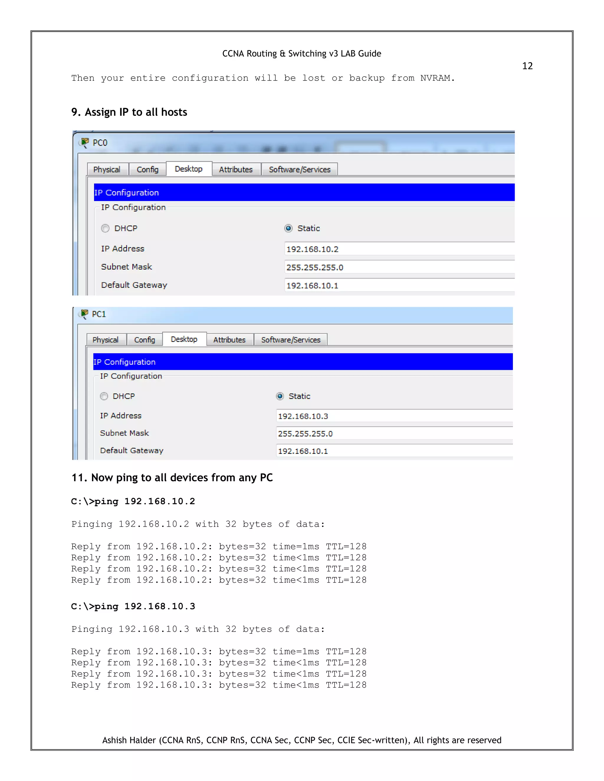 CCNA Routing & Switching v3 LAB Guide
12
Ashish Halder (CCNA RnS, CCNP RnS, CCNA Sec, CCNP Sec, CCIE Sec-written), All rights are reserved
Then your entire configuration will be lost or backup from NVRAM.
9. Assign IP to all hosts
11. Now ping to all devices from any PC
C:>ping 192.168.10.2
Pinging 192.168.10.2 with 32 bytes of data:
Reply from 192.168.10.2: bytes=32 time=1ms TTL=128
Reply from 192.168.10.2: bytes=32 time<1ms TTL=128
Reply from 192.168.10.2: bytes=32 time<1ms TTL=128
Reply from 192.168.10.2: bytes=32 time<1ms TTL=128
C:>ping 192.168.10.3
Pinging 192.168.10.3 with 32 bytes of data:
Reply from 192.168.10.3: bytes=32 time=1ms TTL=128
Reply from 192.168.10.3: bytes=32 time<1ms TTL=128
Reply from 192.168.10.3: bytes=32 time<1ms TTL=128
Reply from 192.168.10.3: bytes=32 time<1ms TTL=128
 