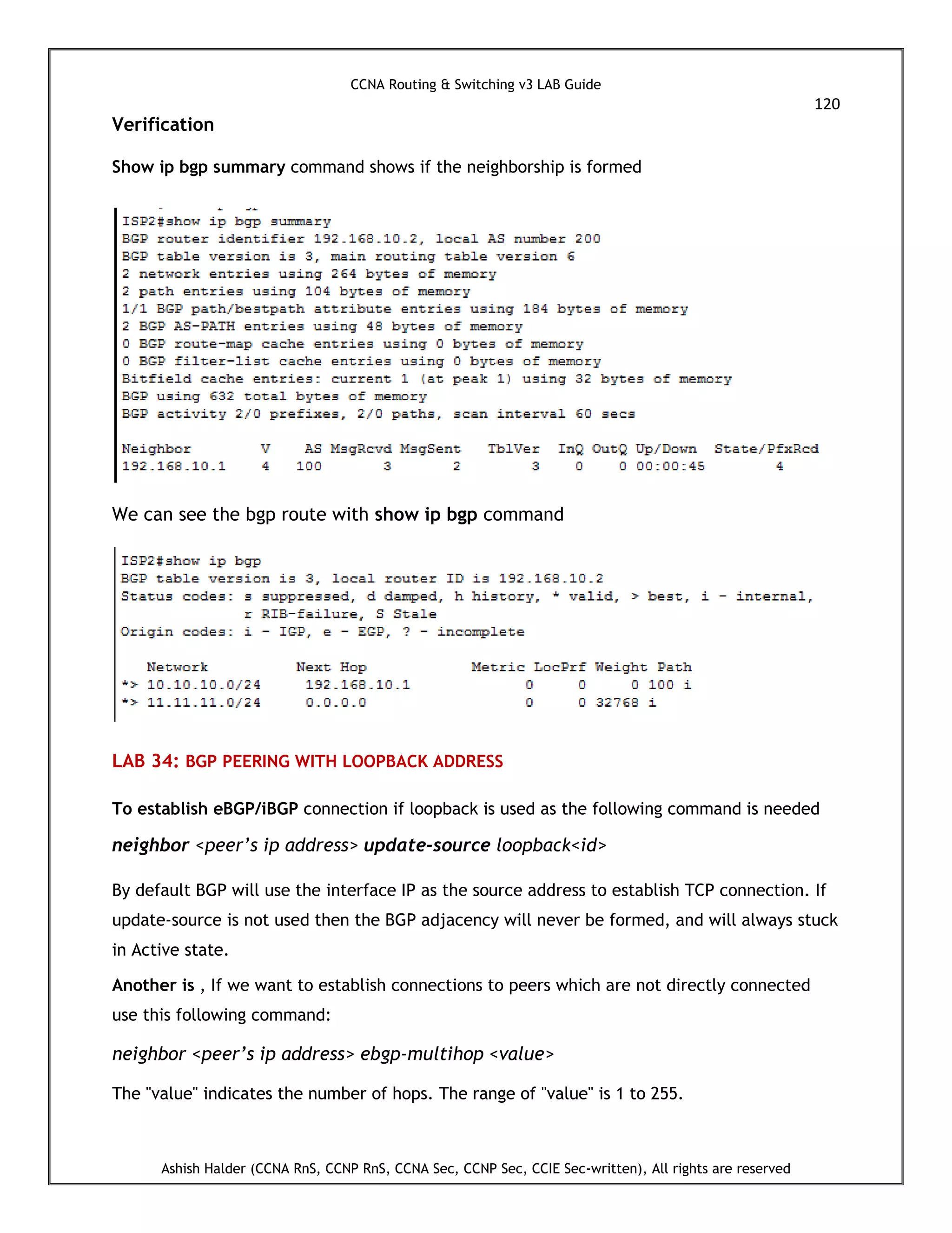 CCNA Routing & Switching v3 LAB Guide
120
Ashish Halder (CCNA RnS, CCNP RnS, CCNA Sec, CCNP Sec, CCIE Sec-written), All rights are reserved
Verification
Show ip bgp summary command shows if the neighborship is formed
We can see the bgp route with show ip bgp command
LAB 34: BGP PEERING WITH LOOPBACK ADDRESS
To establish eBGP/iBGP connection if loopback is used as the following command is needed
neighbor <peer’s ip address> update-source loopback<id>
By default BGP will use the interface IP as the source address to establish TCP connection. If
update-source is not used then the BGP adjacency will never be formed, and will always stuck
in Active state.
Another is , If we want to establish connections to peers which are not directly connected
use this following command:
neighbor <peer’s ip address> ebgp-multihop <value>
The "value" indicates the number of hops. The range of "value" is 1 to 255.
 
