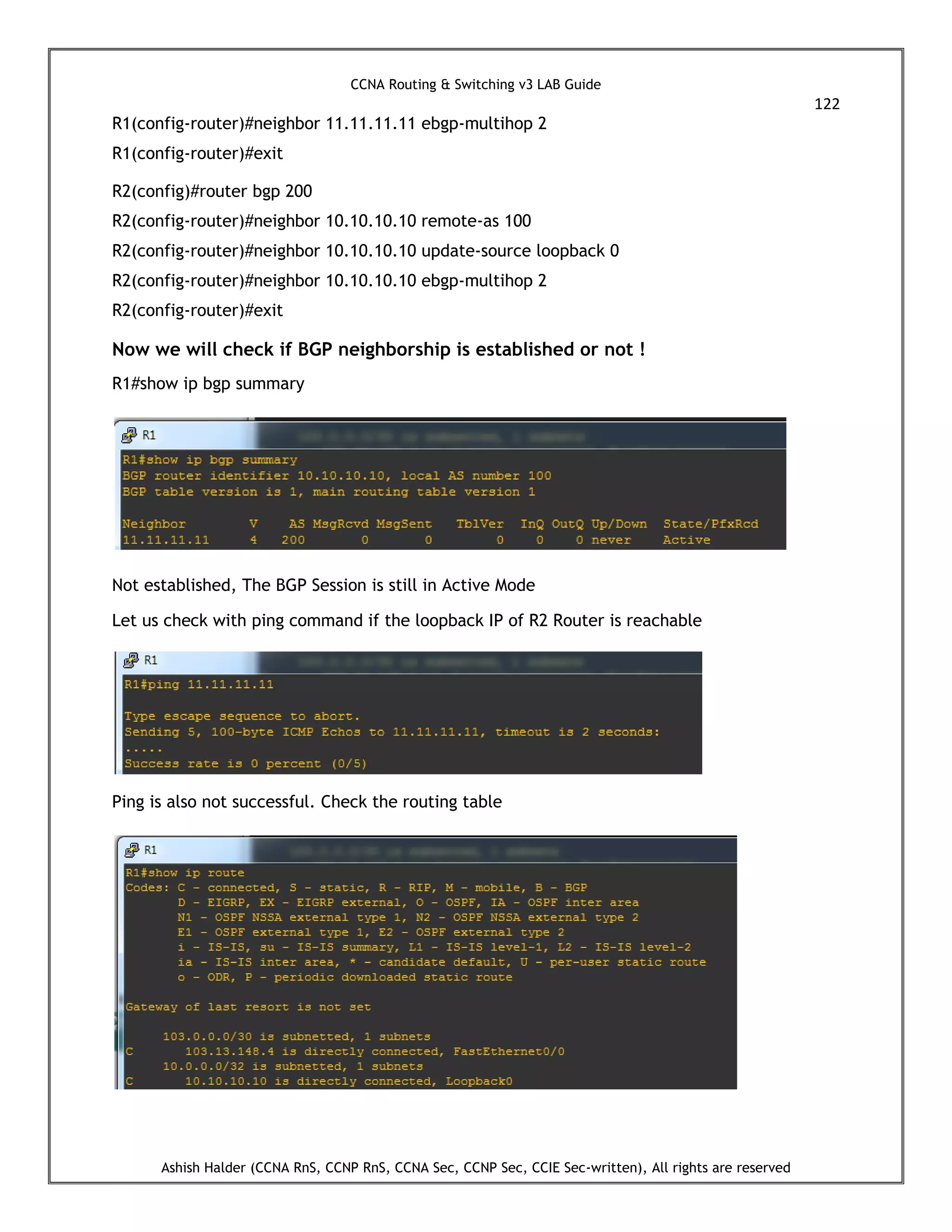 CCNA Routing & Switching v3 LAB Guide
122
Ashish Halder (CCNA RnS, CCNP RnS, CCNA Sec, CCNP Sec, CCIE Sec-written), All rights are reserved
R1(config-router)#neighbor 11.11.11.11 ebgp-multihop 2
R1(config-router)#exit
R2(config)#router bgp 200
R2(config-router)#neighbor 10.10.10.10 remote-as 100
R2(config-router)#neighbor 10.10.10.10 update-source loopback 0
R2(config-router)#neighbor 10.10.10.10 ebgp-multihop 2
R2(config-router)#exit
Now we will check if BGP neighborship is established or not !
R1#show ip bgp summary
Not established, The BGP Session is still in Active Mode
Let us check with ping command if the loopback IP of R2 Router is reachable
Ping is also not successful. Check the routing table
 