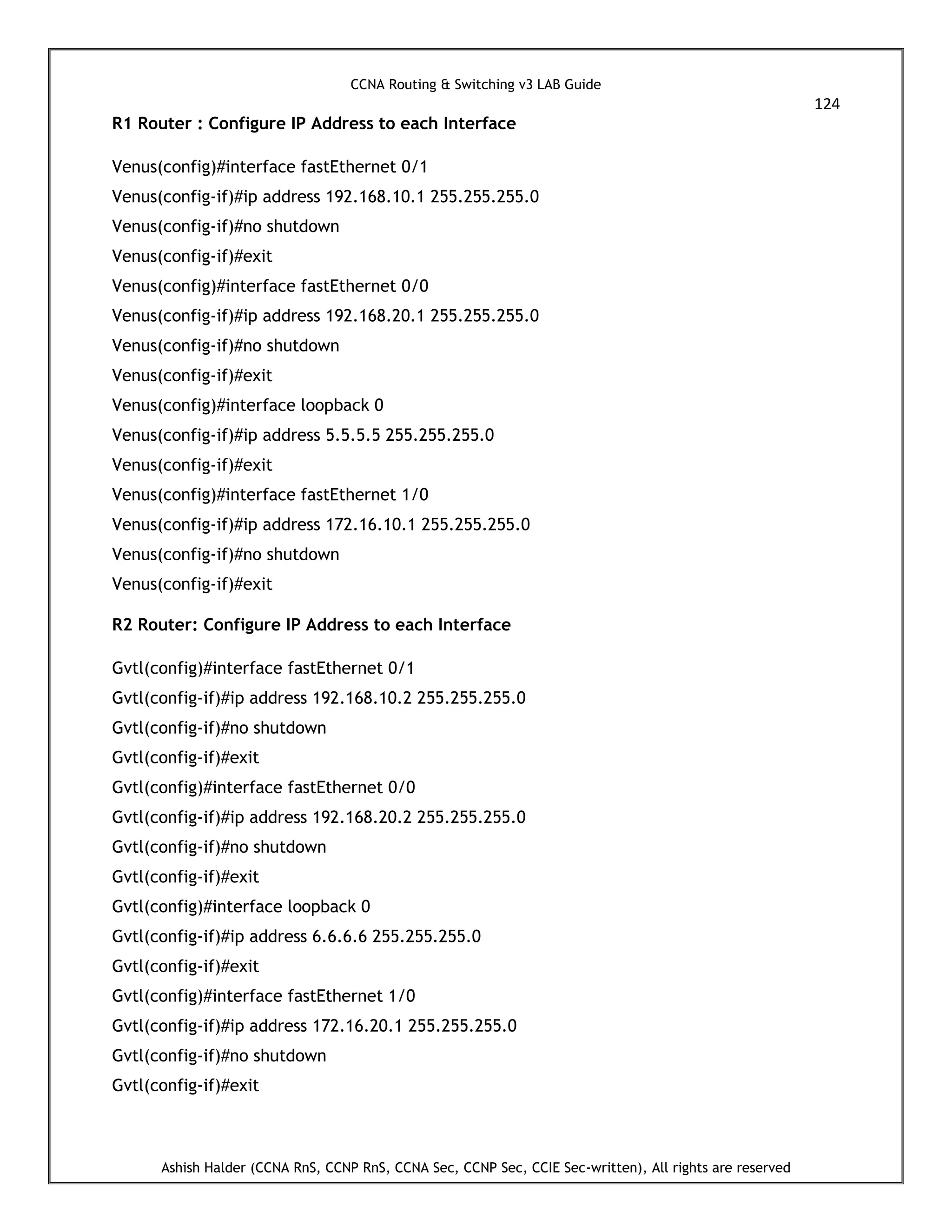 CCNA Routing & Switching v3 LAB Guide
124
Ashish Halder (CCNA RnS, CCNP RnS, CCNA Sec, CCNP Sec, CCIE Sec-written), All rights are reserved
R1 Router : Configure IP Address to each Interface
Venus(config)#interface fastEthernet 0/1
Venus(config-if)#ip address 192.168.10.1 255.255.255.0
Venus(config-if)#no shutdown
Venus(config-if)#exit
Venus(config)#interface fastEthernet 0/0
Venus(config-if)#ip address 192.168.20.1 255.255.255.0
Venus(config-if)#no shutdown
Venus(config-if)#exit
Venus(config)#interface loopback 0
Venus(config-if)#ip address 5.5.5.5 255.255.255.0
Venus(config-if)#exit
Venus(config)#interface fastEthernet 1/0
Venus(config-if)#ip address 172.16.10.1 255.255.255.0
Venus(config-if)#no shutdown
Venus(config-if)#exit
R2 Router: Configure IP Address to each Interface
Gvtl(config)#interface fastEthernet 0/1
Gvtl(config-if)#ip address 192.168.10.2 255.255.255.0
Gvtl(config-if)#no shutdown
Gvtl(config-if)#exit
Gvtl(config)#interface fastEthernet 0/0
Gvtl(config-if)#ip address 192.168.20.2 255.255.255.0
Gvtl(config-if)#no shutdown
Gvtl(config-if)#exit
Gvtl(config)#interface loopback 0
Gvtl(config-if)#ip address 6.6.6.6 255.255.255.0
Gvtl(config-if)#exit
Gvtl(config)#interface fastEthernet 1/0
Gvtl(config-if)#ip address 172.16.20.1 255.255.255.0
Gvtl(config-if)#no shutdown
Gvtl(config-if)#exit
 