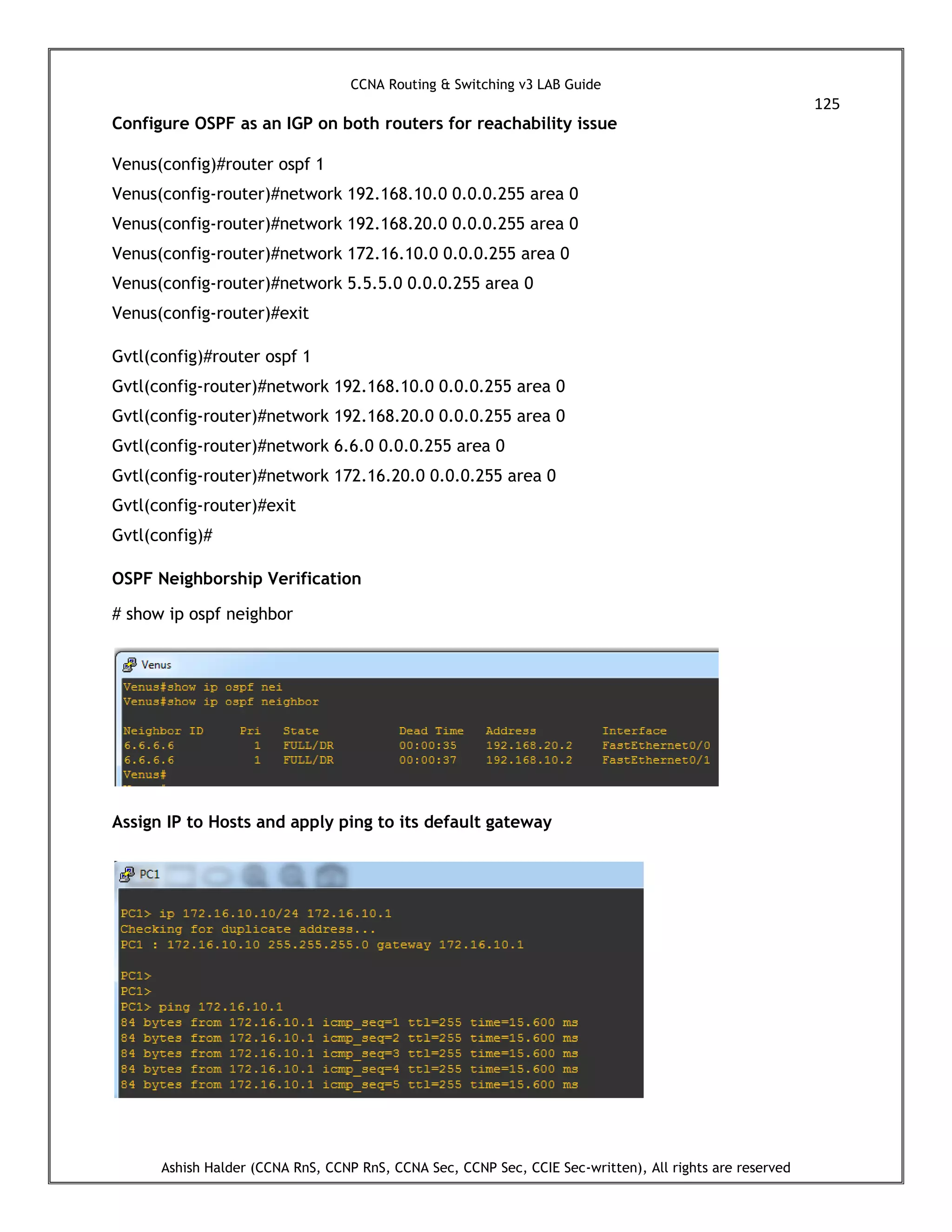 CCNA Routing & Switching v3 LAB Guide
125
Ashish Halder (CCNA RnS, CCNP RnS, CCNA Sec, CCNP Sec, CCIE Sec-written), All rights are reserved
Configure OSPF as an IGP on both routers for reachability issue
Venus(config)#router ospf 1
Venus(config-router)#network 192.168.10.0 0.0.0.255 area 0
Venus(config-router)#network 192.168.20.0 0.0.0.255 area 0
Venus(config-router)#network 172.16.10.0 0.0.0.255 area 0
Venus(config-router)#network 5.5.5.0 0.0.0.255 area 0
Venus(config-router)#exit
Gvtl(config)#router ospf 1
Gvtl(config-router)#network 192.168.10.0 0.0.0.255 area 0
Gvtl(config-router)#network 192.168.20.0 0.0.0.255 area 0
Gvtl(config-router)#network 6.6.0 0.0.0.255 area 0
Gvtl(config-router)#network 172.16.20.0 0.0.0.255 area 0
Gvtl(config-router)#exit
Gvtl(config)#
OSPF Neighborship Verification
# show ip ospf neighbor
Assign IP to Hosts and apply ping to its default gateway
 