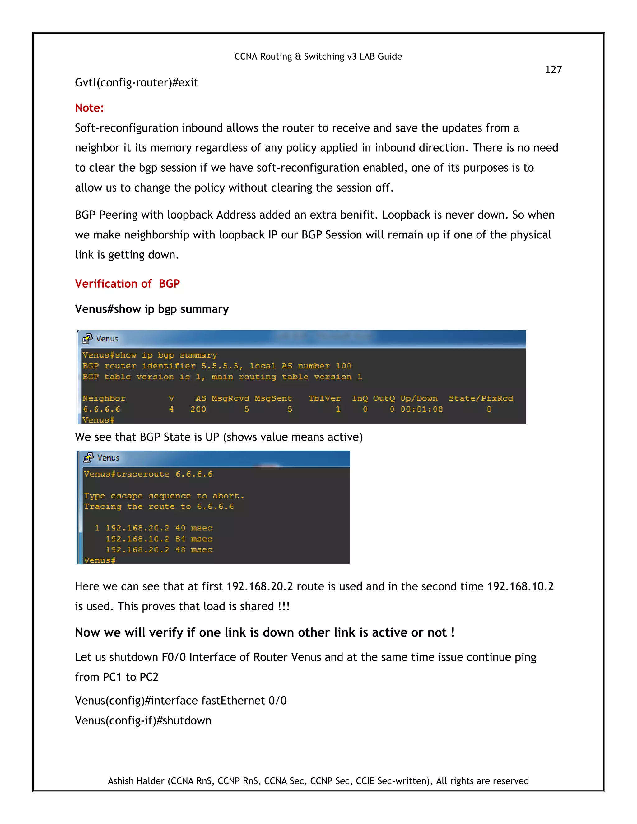 CCNA Routing & Switching v3 LAB Guide
127
Ashish Halder (CCNA RnS, CCNP RnS, CCNA Sec, CCNP Sec, CCIE Sec-written), All rights are reserved
Gvtl(config-router)#exit
Note:
Soft-reconfiguration inbound allows the router to receive and save the updates from a
neighbor it its memory regardless of any policy applied in inbound direction. There is no need
to clear the bgp session if we have soft-reconfiguration enabled, one of its purposes is to
allow us to change the policy without clearing the session off.
BGP Peering with loopback Address added an extra benifit. Loopback is never down. So when
we make neighborship with loopback IP our BGP Session will remain up if one of the physical
link is getting down.
Verification of BGP
Venus#show ip bgp summary
We see that BGP State is UP (shows value means active)
Here we can see that at first 192.168.20.2 route is used and in the second time 192.168.10.2
is used. This proves that load is shared !!!
Now we will verify if one link is down other link is active or not !
Let us shutdown F0/0 Interface of Router Venus and at the same time issue continue ping
from PC1 to PC2
Venus(config)#interface fastEthernet 0/0
Venus(config-if)#shutdown
 