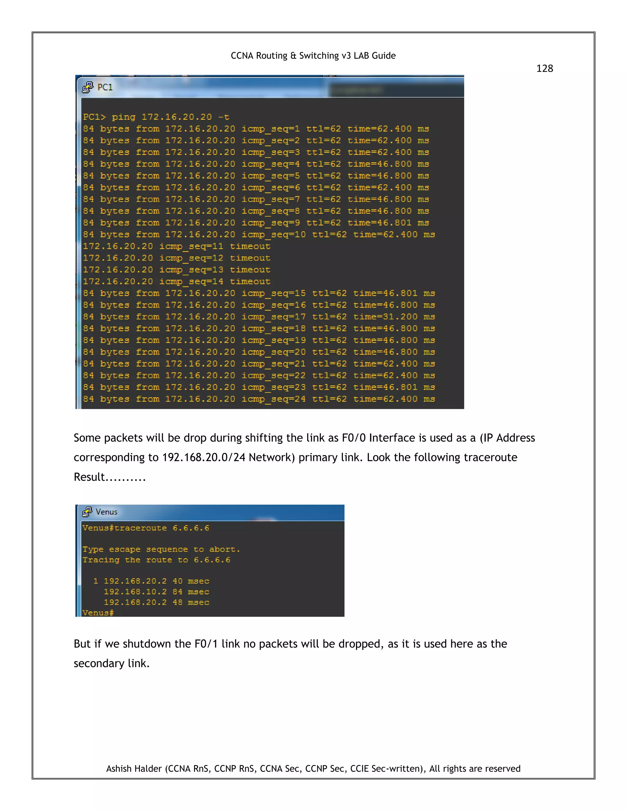 CCNA Routing & Switching v3 LAB Guide
128
Ashish Halder (CCNA RnS, CCNP RnS, CCNA Sec, CCNP Sec, CCIE Sec-written), All rights are reserved
Some packets will be drop during shifting the link as F0/0 Interface is used as a (IP Address
corresponding to 192.168.20.0/24 Network) primary link. Look the following traceroute
Result..........
But if we shutdown the F0/1 link no packets will be dropped, as it is used here as the
secondary link.
 