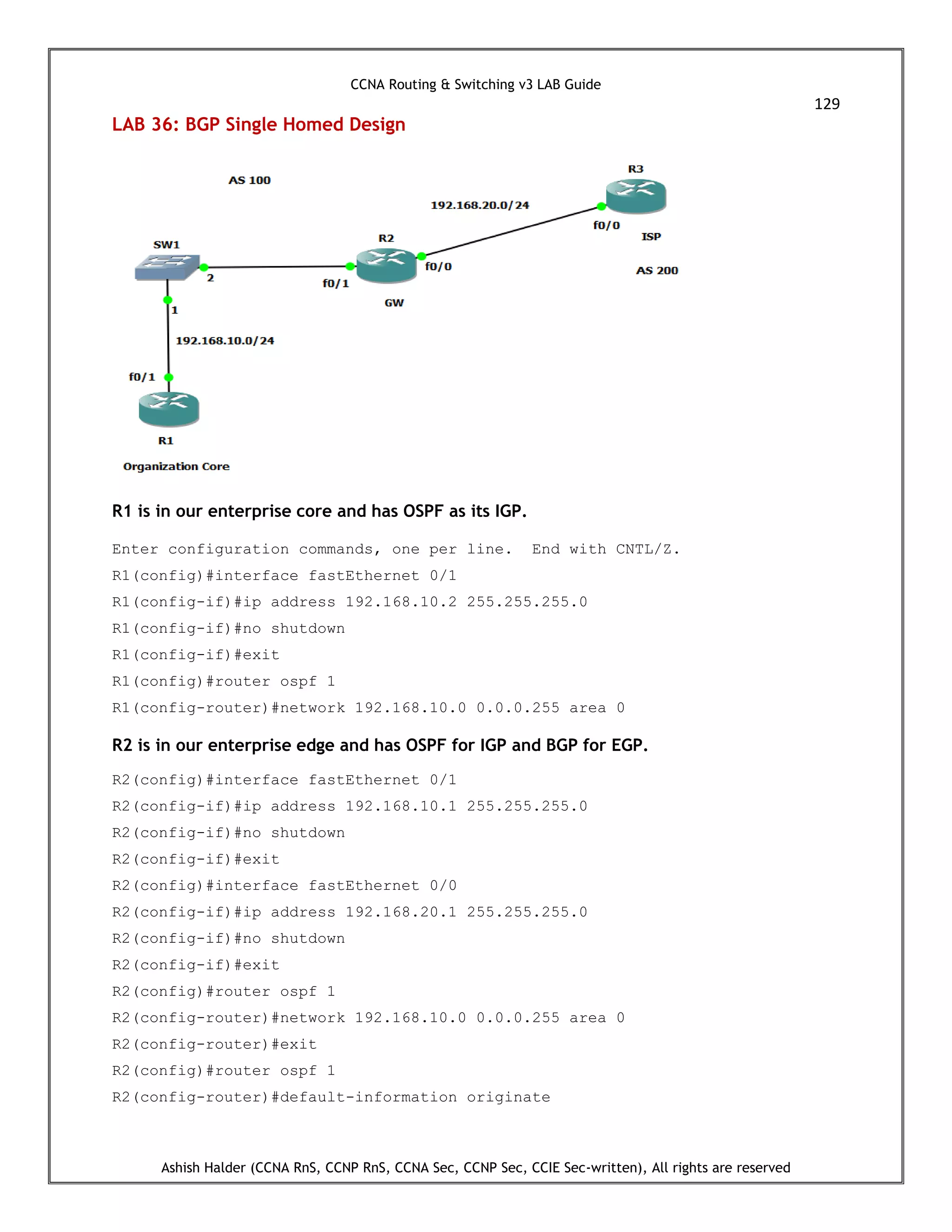 CCNA Routing & Switching v3 LAB Guide
129
Ashish Halder (CCNA RnS, CCNP RnS, CCNA Sec, CCNP Sec, CCIE Sec-written), All rights are reserved
LAB 36: BGP Single Homed Design
R1 is in our enterprise core and has OSPF as its IGP.
Enter configuration commands, one per line. End with CNTL/Z.
R1(config)#interface fastEthernet 0/1
R1(config-if)#ip address 192.168.10.2 255.255.255.0
R1(config-if)#no shutdown
R1(config-if)#exit
R1(config)#router ospf 1
R1(config-router)#network 192.168.10.0 0.0.0.255 area 0
R2 is in our enterprise edge and has OSPF for IGP and BGP for EGP.
R2(config)#interface fastEthernet 0/1
R2(config-if)#ip address 192.168.10.1 255.255.255.0
R2(config-if)#no shutdown
R2(config-if)#exit
R2(config)#interface fastEthernet 0/0
R2(config-if)#ip address 192.168.20.1 255.255.255.0
R2(config-if)#no shutdown
R2(config-if)#exit
R2(config)#router ospf 1
R2(config-router)#network 192.168.10.0 0.0.0.255 area 0
R2(config-router)#exit
R2(config)#router ospf 1
R2(config-router)#default-information originate
 